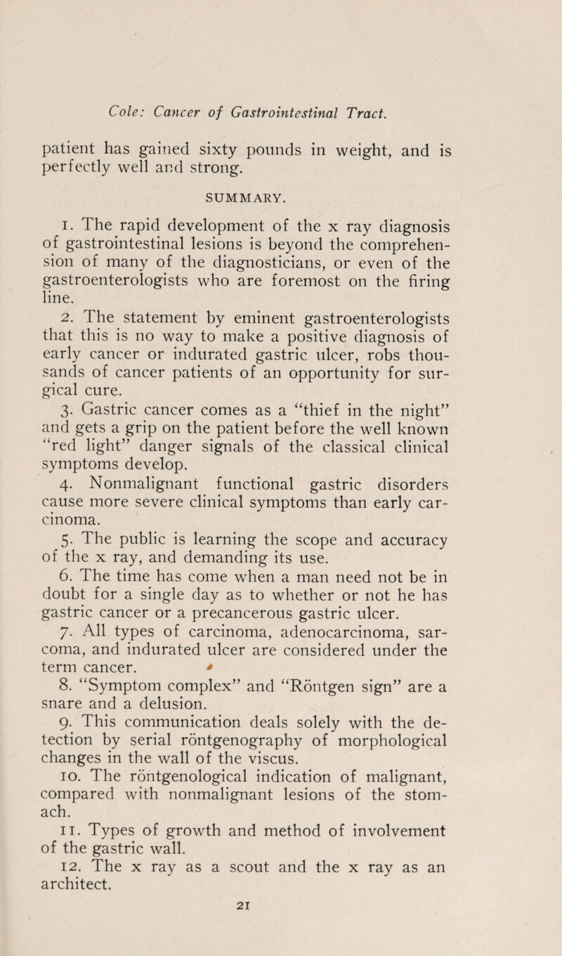 patient has gained sixty pounds in weight, and is perfectly well and strong. SUMMARY. 1. The rapid development of the x ray diagnosis of gastrointestinal lesions is beyond the comprehen¬ sion of many of the diagnosticians, or even of the gastroenterologists who are foremost on the firing line. 2. The statement by eminent gastroenterologists that this is no way to make a positive diagnosis of early cancer or indurated gastric ulcer, robs thou¬ sands of cancer patients of an opportunity for sur¬ gical cure. 3. Gastric cancer comes as a “thief in the night” and gets a grip on the patient before the well known “red light” danger signals of the classical clinical symptoms develop. 4. Nonmalignant functional gastric disorders cause more severe clinical symptoms than early car¬ cinoma. 5. The public is learning the scope and accuracy of the x ray, and demanding its use. 6. The time has come when a man need not be in doubt for a single day as to whether or not he has gastric cancer or a precancerous gastric ulcer. 7. All types of carcinoma, adenocarcinoma, sar¬ coma, and indurated ulcer are considered under the term cancer. * 8. “Symptom complex” and “Rontgen sign” are a snare and a delusion. 9. This communication deals solely with the de¬ tection by serial rontgenography of morphological changes in the wall of the viscus. 10. The rontgenological indication of malignant, compared with nonmalignant lesions of the stom¬ ach. 11. Types of growth and method of involvement of the gastric wall. 12. The x ray as a scout and the x ray as an architect.