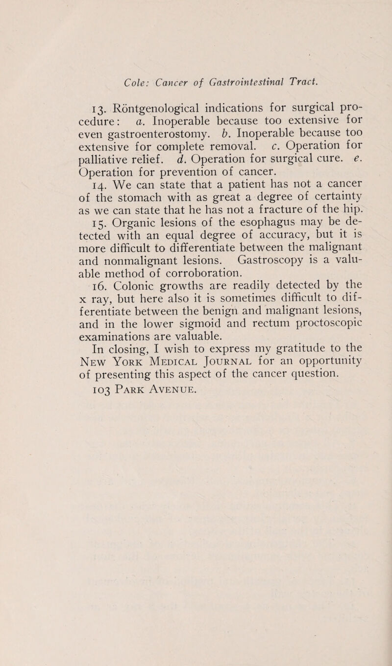 13. Rontgenological indications for surgical pro¬ cedure : a. Inoperable because too extensive for even gastroenterostomy, b. Inoperable because too extensive for complete removal, c. Operation for palliative relief, d. Operation for surgical cure. e. Operation for prevention of cancer. 14. We can state that a patient has not a cancer of the stomach with as great a degree of certainty as we can state that he has not a fracture of the hip. 15. Organic lesions of the esophagus may be de¬ tected with an equal degree of accuracy, but it is more difficult to differentiate between the malignant and nonmalignant lesions. Gastroscopy is a valu¬ able method of corroboration. 16. Colonic growths are readily detected by the x ray, but here also it is sometimes difficult to dif¬ ferentiate between the benign and malignant lesions, and in the lower sigmoid and rectum proctoscopic examinations are valuable. In closing, I wish to express my gratitude to the New York Medical Journal for an opportunity of presenting this aspect of the cancer question. 103 Park Avenue.