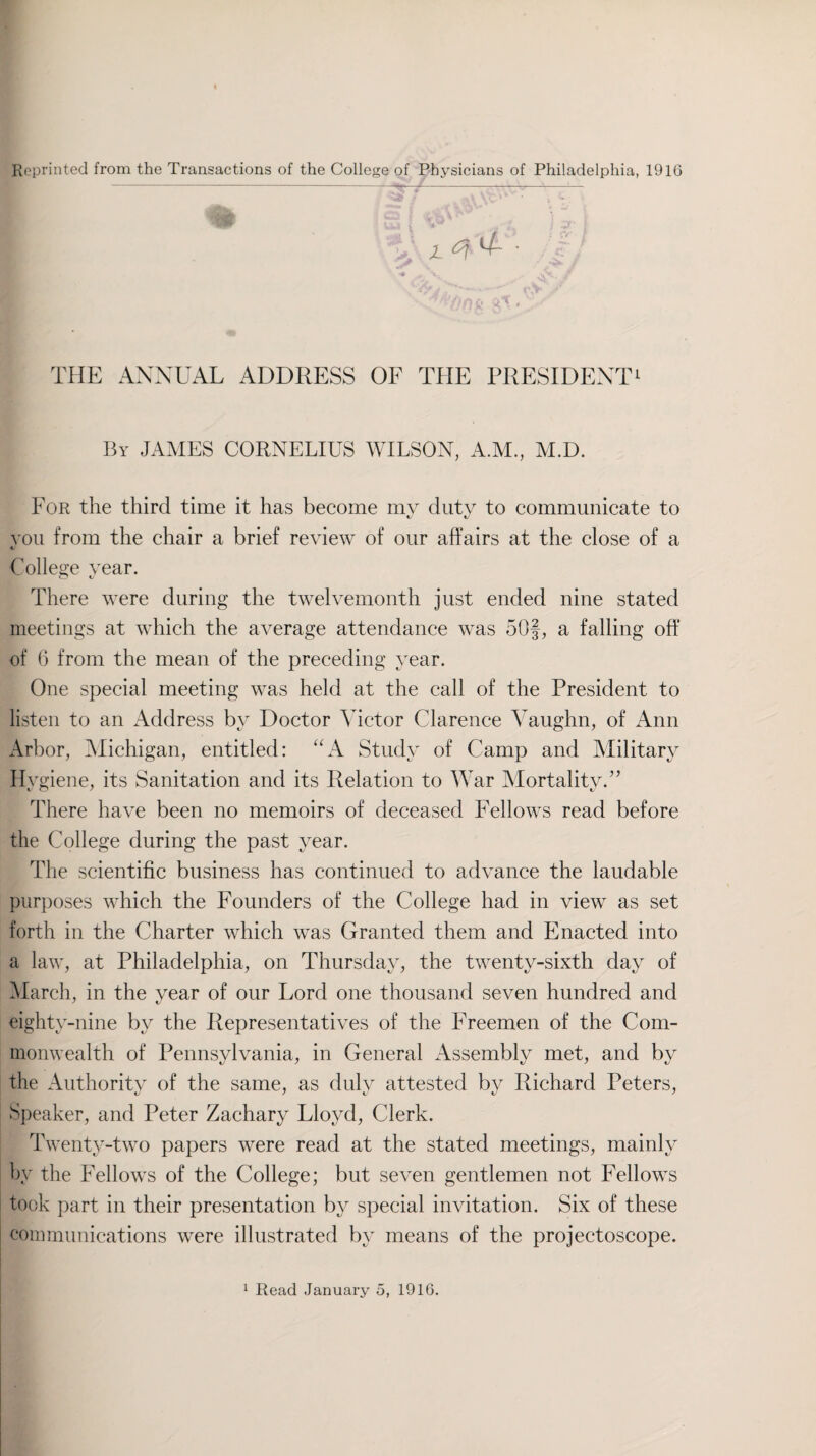 Reprinted from the Transactions of the College of Physicians of Philadelphia, 1916 THE ANNUAL ADDRESS OF THE PRESIDENT1 By JAMES CORNELIUS WILSON, A.M., M.D. For the third time it has become my duty to communicate to you from the chair a brief review of our affairs at the close of a 4/ College year. O K> There were during the twelvemonth just ended nine stated meetings at which the average attendance was 50f, a falling off of 6 from the mean of the preceding year. One special meeting was held at the call of the President to listen to an Address by Doctor Victor Clarence Vaughn, of Ann Arbor, Michigan, entitled: “A Study of Camp and Military Hygiene, its Sanitation and its Relation to War Mortality.” There have been no memoirs of deceased Fellows read before the College during the past year. The scientific business has continued to advance the laudable purposes which the Founders of the College had in view as set forth in the Charter which was Granted them and Enacted into a law, at Philadelphia, on Thursday, the twenty-sixth day of March, in the year of our Lord one thousand seven hundred and eighty-nine by the Representatives of the Freemen of the Com¬ monwealth of Pennsylvania, in General Assembly met, and by the Authority of the same, as duly attested by Richard Peters, Speaker, and Peter Zachary Lloyd, Clerk. Twenty-two papers were read at the stated meetings, mainly by the Fellows of the College; but seven gentlemen not Fellows took part in their presentation by special invitation. Six of these communications were illustrated by means of the projectoscope.