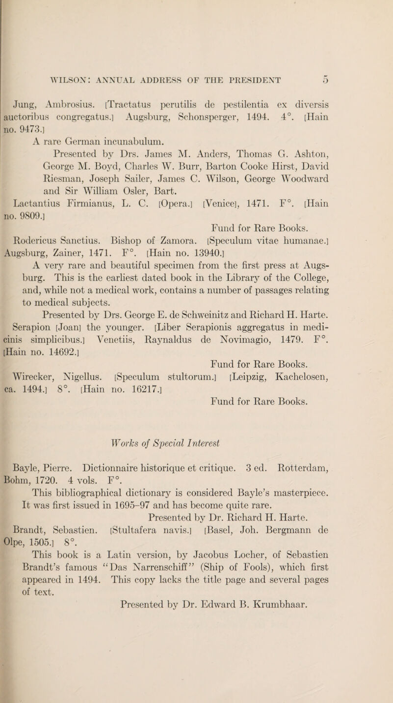 Jung, Ambrosius. [Tractatus perutilis de pestilentia ex diversis auctoribus congregatus.] Augsburg, Schonsperger, 1494. 4°. [Hain no. 9473.] A rare German incunabulum. Presented by Drs. James M. Anders, Thomas G. Ashton, George M. Boyd, Charles W. Burr, Barton Cooke Hirst, David Riesman, Joseph Sailer, James C. Wilson, George Woodward and Sir William Osier, Bart. Lactantius Firmianus, L. C. [Opera.] [Venice], 1471. F°. [Hain no. 9809.] Fund for Rare Books. Rodericus Sanctius. Bishop of Zamora. [Speculum vitae humanae.] Augsburg, Zainer, 1471. F°. [Hain no. 13940.] A verjr rare and beautiful specimen from the first press at Augs¬ burg. This is the earliest dated book in the Library of the College, and, while not a medical work, contains a number of passages relating to medical subjects. Presented by Drs. George E. de Schweinitz and Richard H. Harte. Serapion [Joan] the younger. [Liber Serapionis aggregatus in medi- cinis simplicibus.] Venetiis, Raynaldus de Novimagio, 1479. F°. [Hain no. 14692.] Fund for Rare Books. Wirecker, Nigellus. [Speculum stultorum.] [Leipzig, Kachelosen, ca. 1494.] 8°. [Hain no. 16217.] Fund for Rare Books. Works of Special Interest Bayle, Pierre. Dictionnaire historique et critique. 3 ed. Rotterdam, Bohm, 1720. 4 vols. F°. This bibliographical dictionary is considered Bayle’s masterpiece. It was first issued in 1695-97 and has become quite rare. Presented by Dr. Richard H. Harte. Brandt, Sebastien. [Stultafera navis.] [Basel, Joh. Bergmann de Olpe, 1505.] 8°. This book is a Latin version, by Jacobus Locher, of Sebastien Brandt’s famous “Das Narrenschiff” (Ship of Fools), which first appeared in 1494. This copy lacks the title page and several pages of text. Presented by Dr. Edward B. Krumbhaar.