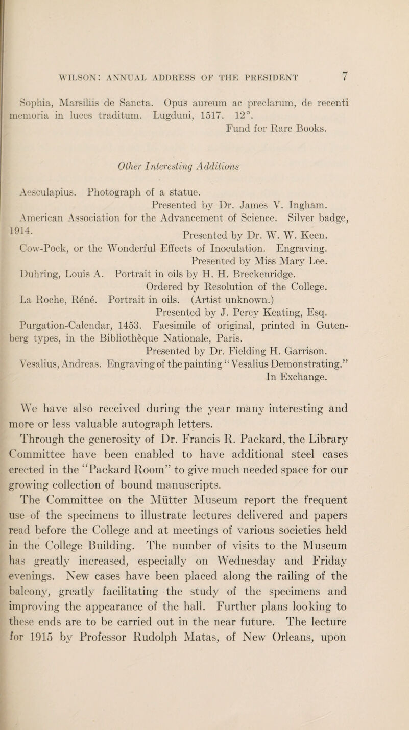 Sophia, Marsiliis cle Sancta. Opus aureum ac preclarum, de recenti memoria in luces traditum. Lugduni, 1517. 12°. Fund for Rare Books. Other Interesting Additions Aesculapius. Photograph of a statue. Presented by Dr. James V. Ingham. American Association for the Advancement of Science. Silver badge, Presented by Dr. W. W. Keen. Cow-Pock, or the Wonderful Effects of Inoculation. Engraving. Presented by Miss Mary Lee. Duhring, Louis A. Portrait in oils by H. H. Breckenridge. Ordered by Resolution of the College. La Roche, Rene. Portrait in oils. (Artist unknown.) Presented by J. Percy Keating, Esq. Purgation-Calendar, 1453. Facsimile of original, printed in Guten¬ berg types, in the Bibliotheque Nationale, Paris. Presented by Dr. Fielding H. Garrison. Vesalius, Andreas. Engraving of the painting “ Vesalius Demonstrating.” In Exchange. We have also received during the year many interesting and more or less valuable autograph letters. Through the generosity of Dr. Francis R. Packard, the Library Committee have been enabled to have additional steel cases erected in the ‘'Packard Room” to give much needed space for our growing collection of bound manuscripts. The Committee on the Alutter Museum report the frequent use of the specimens to illustrate lectures delivered and papers read before the College and at meetings of various societies held in the College Building. The number of visits to the Museum has greatly increased, especially on Wednesday and Friday evenings. New cases have been placed along the railing of the balcony, greatly facilitating the study of the specimens and improving the appearance of the hall. Further plans looking to these ends are to be carried out in the near future. The lecture for 1915 by Professor Rudolph Matas, of New Orleans, upon