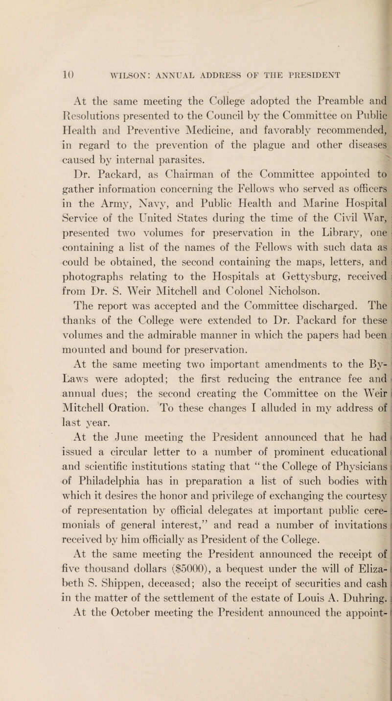 At the same meeting the College adopted the Preamble and Resolutions presented to the Council by the Committee on Public Health and Preventive Medicine, and favorably recommended, in regard to the prevention of the plague and other diseases caused by internal parasites. Dr. Packard, as Chairman of the Committee appointed to gather information concerning the Fellows who served as officers in the Army, Navy, and Public Health and Marine Hospital Service of the United States during the time of the Civil War, presented two volumes for preservation in the Library, one containing a list of the names of the Fellows with such data as could be obtained, the second containing the maps, letters, and photographs relating to the Hospitals at Gettysburg, received from Dr. S. Weir Mitchell and Colonel Nicholson. The report was accepted and the Committee discharged. The thanks of the College were extended to Dr. Packard for these volumes and the admirable manner in which the papers had been mounted and bound for preservation. At the same meeting two important amendments to the By- Laws were adopted; the first reducing the entrance fee and annual dues; the second creating the Committee on the Weir Mitchell Oration. To these changes I alluded in my address of last year. At the June meeting the President announced that he had issued a circular letter to a number of prominent educational and scientific institutions stating that “the College of Physicians of Philadelphia has in preparation a list of such bodies with which it desires the honor and privilege of exchanging the courtesy of representation by official delegates at important public cere¬ monials of general interest,” and read a number of invitations received by him officially as President of the College. At the same meeting the President announced the receipt of five thousand dollars ($5000), a bequest under the will of Eliza¬ beth S. Shippen, deceased; also the receipt of securities,and cash in the matter of the settlement of the estate of Louis A. Duhring. At the October meeting the President announced the appoint-