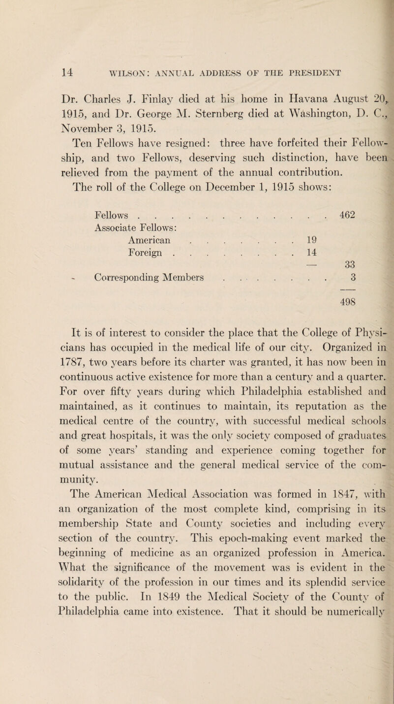 Dr. Charles J. Finlay died at his home in Havana August 20,. 1915, and Dr. George M. Sternberg died at Washington, D. C., November 3, 1915. Ten Fellows have resigned: three have forfeited their Fellow¬ ship, and two Fellows, deserving such distinction, have been relieved from the payment of the annual contribution. The roll of the College on December 1, 1915 shows: Fellows.. 462 Associate Fellows: American.19 Foreign.14 — 33 Corresponding Members . .. 3 498 It is of interest to consider the place that the College of Physi¬ cians has occupied in the medical life of our city. Organized in 1787, two years before its charter was granted, it has now been in continuous active existence for more than a century and a quarter. For over fifty years during which Philadelphia established and maintained, as it continues to maintain, its reputation as the medical centre of the country, with successful medical schools and great hospitals, it was the only society composed of graduates of some years’ standing and experience coming together for mutual assistance and the general medical service of the com¬ munity. The American Medical Association was formed in 1847, with an organization of the most complete kind, comprising in its membership State and County societies and including every section of the country. This epoch-making event marked the beginning of medicine as an organized profession in America. What the significance of the movement was is evident in the solidarity of the profession in our times and its splendid service to the public. In 1849 the Medical Society of the County of Philadelphia came into existence. That it should be numerically