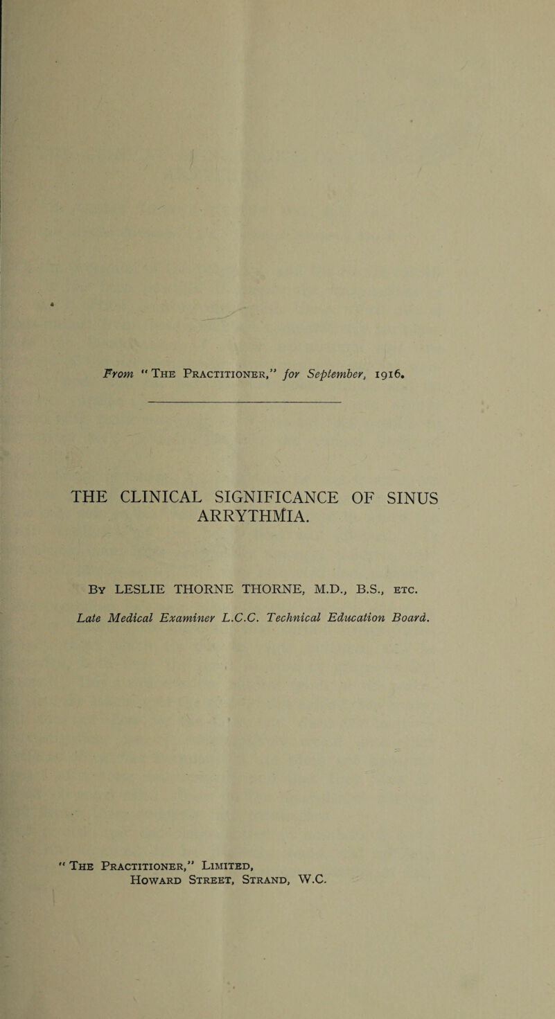 From The Practitioner/' for September, 1916, THE CLINICAL SIGNIFICANCE OF SINUS ARRYTHMIA. By LESLIE THORNE THORNE, M.D., B.S., etc. Late Medical Examiner L.C.C. Technical Education Board. ' The Practitioner, Limited, Howard Street, Strand, W.C.