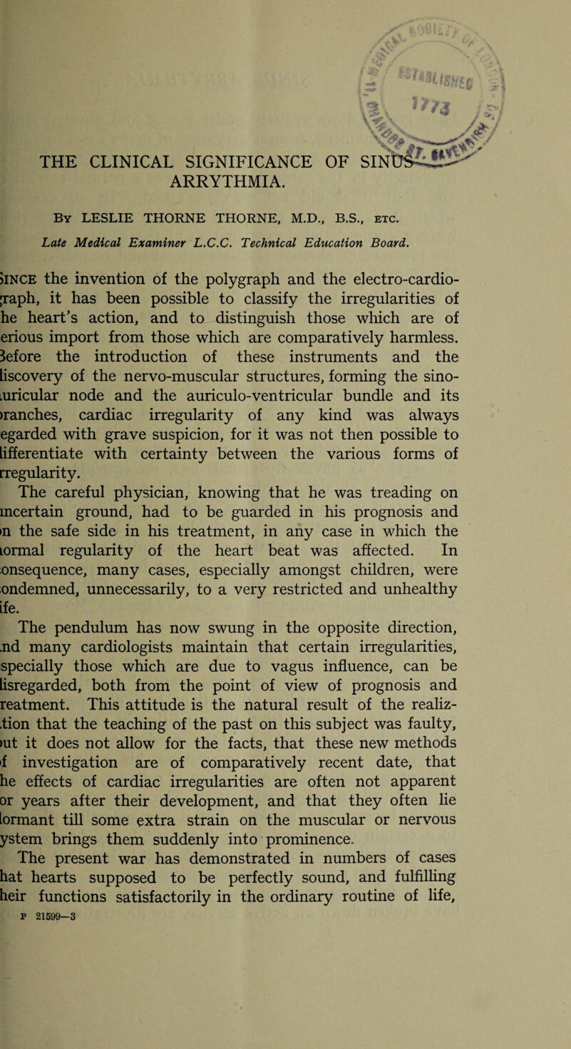 <55* THE CLINICAL SIGNIFICANCE OF SINulLS!^ ARRYTHMIA. By LESLIE THORNE THORNE, M.D., B.S., etc. Late Medical Examiner L.C.C. Technical Education Board. >ince the invention of the polygraph and the electro-cardio- jraph, it has been possible to classify the irregularities of he heart’s action, and to distinguish those which are of erious import from those which are comparatively harmless. Before the introduction of these instruments and the liscovery of the nervo-muscular structures, forming the sino- turicular node and the auriculo-ventricular bundle and its >ranches, cardiac irregularity of any kind was always egarded with grave suspicion, for it was not then possible to lifferentiate with certainty between the various forms of [regularity. The careful physician, knowing that he was treading on mcertain ground, had to be guarded in his prognosis and in the safe side in his treatment, in any case in which the lormal regularity of the heart beat was affected. In onsequence, many cases, especially amongst children, were ondemned, unnecessarily, to a very restricted and unhealthy ife. The pendulum has now swung in the opposite direction, nd many cardiologists maintain that certain irregularities, specially those which are due to vagus influence, can be lisregarded, both from the point of view of prognosis and reatment. This attitude is the natural result of the realiz- .tion that the teaching of the past on this subject was faulty, >ut it does not allow for the facts, that these new methods >f investigation are of comparatively recent date, that he effects of cardiac irregularities are often not apparent or years after their development, and that they often lie lormant till some extra strain on the muscular or nervous ystem brings them suddenly into prominence. The present war has demonstrated in numbers of cases hat hearts supposed to be perfectly sound, and fulfilling heir functions satisfactorily in the ordinary routine of life, P 21599—3