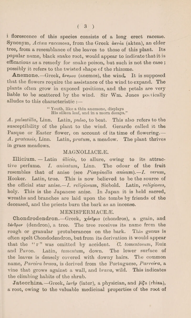 i florescence of this species consists of a long erect raceme. Synonym, Actcea racemosa, from the Greek a/crea (aktea), an elder tree, from a resemblance of the leaves to those of this plant. Its popular name, black snake root, would appear to indicate that it is efficacious as a remedy for snake poison, but such is not the case ; possibly it refers to the twisted shape of the rhizome. Anemone.—Greek, &vefj.os (anemos), the wind. It is supposed that the flowers require the assistance of the wind to expand. The plants often grow in exposed positions, and the petals are very liable to be scattered by the wind. Sir Wm. Jones pottically alludes to this characteristic :— “ Youth, like a thin anemone, displays His silken leaf, and in a morn decays.” A. pulsatilla, Linn. Latin, pulso, to beat. This also refers to the susceptibility of the plant to the wind. Gerarde called it the Pasque or Easter flower, on account of its time of flowering.— A. pratensis, Linn. Latin, pratum, a meadow. The plant thrives in grass meadows. MAGNOLIACEJE. Illicium. — Latin illicio, to allure, owing to its attrac¬ tive perfume. I. anisatum, Linn. The odour of the fruit resembles that of anise (see Pimpinella anisum).—I. verum, Hooker. Latin, true. This is now believed to be the source of the official star anise.—I. religiosum, Siebold. Latin, religiosvs, holy. This is the Japanese anise. In Japan it is held sacred, wreaths and branches are laid upon the tombs by friends of the deceased, and the priests burn the bark as an incense. MENISPERMACEiE. Chondrodendron.—Greek, x^pos (chondros), a grain, and SeVSpov (dendron), a tree. The tree receives its name from the rough or granular protuberances on the bark. This genus is often spelt Chondodendron, but from its derivation it would appear that the “r” was omitted by accident. G. tomentosum, Ruiz and Pavon. Latin, tomentum, down. The lower surface of the leaves is densely covered with downy hairs. The common name, Pareira brava, is derived from the Portuguese, Parreira, a vine that grows against a wall, and brava, wild. This indicates the climbing habits of the shrub. Jateorhiza.—Greek, lar^p (iater), a physician, and f>i{a (rhiza), a root, owing to the valuable medicinal properties of the root of