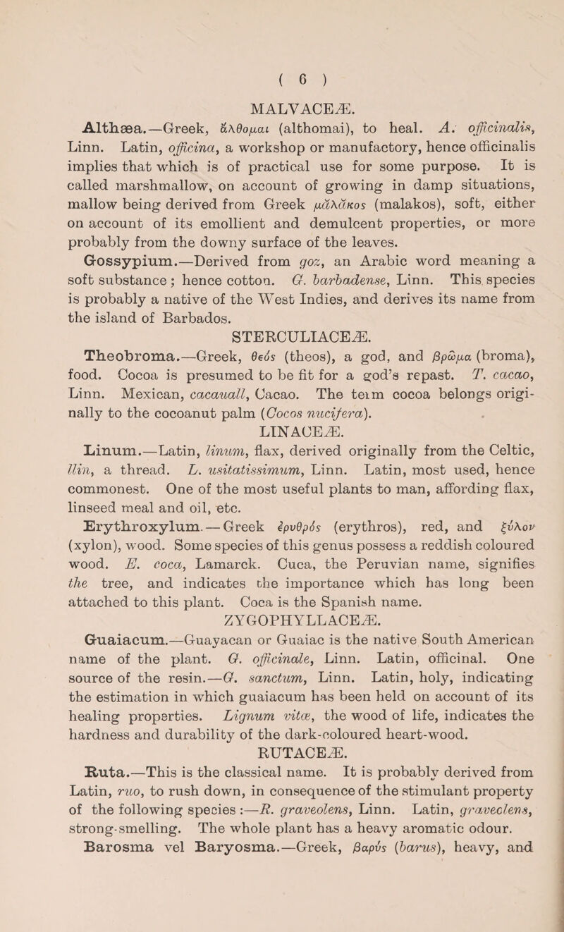 MALVACEAE. Althaea.—Greek, ’aAdofxai (althomai), to heal. A. officinalis, Linn. Latin, officina, a workshop or manufactory, hence officinalis implies that which is of practical use for some purpose. It is called marshmallow, on account of growing in damp situations, mallow being derived from Greek /xaAduos (malakos), soft, either on account of its emollient and demulcent properties, or more probably from the downy surface of the leaves. Gossypium.—Derived from goz, an Arabic word meaning a soft substance ; hence cotton. G. barbadense, Linn. This species is probably a native of the West Indies, and derives its name from the island of Barbados. STERCULIACEiE. Theobroma.—Greek, 6e6s (theos), a god, and ^pco/xa (broma), food. Cocoa is presumed to be fit for a god’s repast. T. cacao, Linn. Mexican, cacauall, Cacao. The teim cocoa belongs origi¬ nally to the cocoanut palm (Cocos nucifera). LINAGE M. Einum.—Latin, linum, flax, derived originally from the Celtic, llin, a thread. L. usitatissimum, Linn. Latin, most used, hence commonest. One of the most useful plants to man, affording flax, linseed meal and oil, etc. Erythroxylum.— Greek ipvBpSs (erythros), red, and £vAov (xylon), wood. Some species of this genus possess a reddish coloured wood. E. coca, Lamarck. Cuca, the Peruvian name, signifies the tree, and indicates the importance which has long been attached to this plant. Coca is the Spanish name. ZYGOPHYLLACEiE. Guaiacum.—Guayacan or Guaiac is the native South American name of the plant. G. officinale, Linn. Latin, officinal. One source of the resin.—G. sanctum, Linn. Latin, holy, indicating the estimation in which guaiacum has been held on account of its healing properties. Lignum vitce, the wood of life, indicates the hardness and durability of the dark-coloured heart-wood. RUTACEAL Ruta.—This is the classical name. It is probably derived from Latin, ruo, to rush down, in consequence of the stimulant property of the following species :—R. graveolens, Linn. Latin, graveolens, strong-smelling. The whole plant has a heavy aromatic odour. Barosma vel Baryosma.—Greek, fiapvs (barus), heavy, and