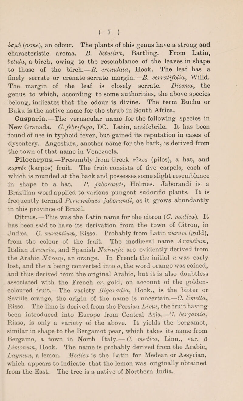 v(Tjj.7) (osme), an odour. The plants of this genus have a strong and characteristic aroma. B. betulinci, Bartling. From Latin, betula, a birch, owing to the resemblance of the leaves in shape to those of the birch.—B. crenulata, Hook. The leaf has a finely serrate or crenate-serrate margin.—B. serratifolia, Willd. The margin of the leaf is closely serrate. Diosma, the genus to which, according to some authorities, the above species belong, indicates that the odour is divine. The term Buchu or Buku is the native name for the shrub in South Africa. Cusparia.—The vernacular name for the following species in New Granada. G. febrifuga, DC. Latin, antifebrile. It has been found of use in typhoid fever, but gained its reputation in cases of dysentery. Angostura, another name for the bark, is derived from the town of that name in Venezuela. Pilocarpus.—Presumbly from Greek irlXos (pilos), a hat, and KapirSs (karpos) fruit. The fruit consists of five carpels, each of which is rounded at the back and possesses some slight resemblance in shape to a hat. P. jaborandi, Holmes. Jaborandi is a Brazilian word applied to various pungent sudorific plants. It is frequently termed Pernambuco jaborandi, as it grows abundantly in this province of Brazil. Citrus.—This was the Latin name for the citron (G. medica). It has been said to have its derivation from the town of Citron, in Judsea. G. aurantium, Risso. Probably from Latin aurum (gold), from the colour of the fruit. The mediaeval name Arantium, Italian Aranda, and Spanish Naranja are evidently derived from the Arabic Ndranj, an orange. In French the initial n was early lost, and the a being converted into o, the word orange was coined, and thus derived from the original Arabic, but it is also doubtless associated with the French or, gold, on account of the golden- coloured fruit.—The variety Bigaradia, Hook., is the bitter or Seville orange, the origin of the name is uncertain.—O. limetta, Risso. The lime is derived from the Persian Limu, the fruit having been introduced into Europe from Central Asia.—G. bergamia, Risso, is only a variety of the above. It yields the bergamot, similar in shape to the Bergamot pear, which takes its name from Bergamo, a town in North Italy.— C. medica, Linn., var. Limonum, Hook. The name is probably derived from the Arabic, Laymun, a lemon. Medica is the Latin for Medean or Assyrian, which appears to indicate that the lemon was originally obtained from the East. The tree is a native of Northern India.