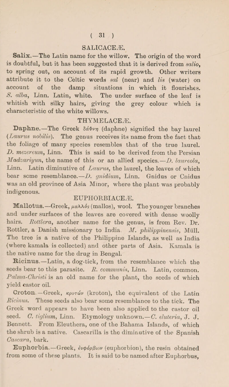 SALICACEHL Salix.—The Latin name for the willow. The origin of the word is doubtful, but it has been suggested that it is derived from salio, to spring out, on account of its rapid growth. Other writers attribute it to the Celtic words sal (near) and Us (water) on account of the damp situations in which it flourishes. S. alba, Linn. Latin, white. The under surface of the leaf is whitish with silky hairs, giving the grey colour which is characteristic of the white willows. THYME LACE.®. Daphne.—The Greek ha$vr) (daphne) signified the bay laurel (Lauries nobilis). The genus receives its name from the fact that the foliage of many species resembles that of the true laurel. D. mezereum, Linn. This is said to be derived from the Persian Madzariyun, the name of this or an allied species.—D. laureola, Linn. Latin diminutive of Lauries, the laurel, the leaves of which bear some resemblance.—D. gnidium, Linn. Gnidus or Cnidus was an old province of Asia Minor, where the plant was probably indigenous. EUPHORBIACEHL Mallotus. —Greek, ya\\6s (mallos), wool. The younger branches and under surfaces of the leaves are covered with dense woolly hairs. Rottlera, another name for the genus, is from Rev. Dr. Rottler, a Danish missionary to India. M. philippinensis, Mull. The tree is a native of the Philippine Islands, as well as India (where kamala is collected) and other parts of Asia. Kamala is the native name for the drug in Bengal. Ricinus.—Latin, a dog-tick, from the resemblance which the seeds bear to this parasite. R. communis, Linn. Latin, common. Palma-Christi is an old name for the plant, the seeds of which yield castor oil. Croton.—Greek, Kporwv (kroton), the equivalent of the Latin Ricinus. These seeds also bear some resemblance to the tick. The Greek word appears to have been also applied to the castor oil seed. G. tigliiem, Linn. Etymology unknown. — C. eluteria, J. J. Bennett. From Eleuthera, one of the Bahama Islands, of which the shrub is a native. Cascarilla is the diminutive of the Spanish Cascara, bark. Euphorbia.—Greek, evcpdpfiiov (euphorbion), the resin obtained from some of these plants. It is said to be named after Euphorbus,