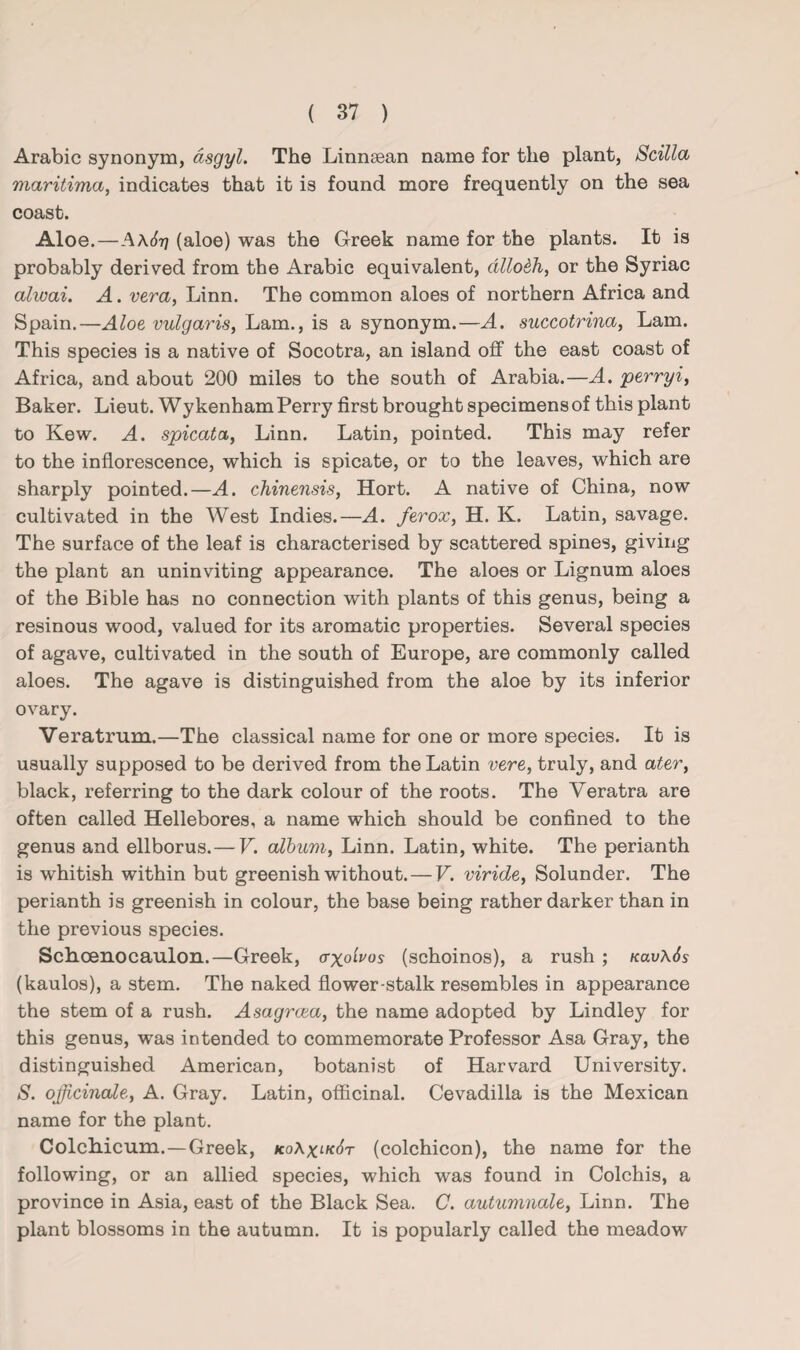 Arabic synonym, asgyl. The Linnaean name for the plant, Scilla maritima, indicates that it is found more frequently on the sea coast. Aloe.—A\6t] (aloe) was the Greek name for the plants. It is probably derived from the Arabic equivalent, dllo&h, or the Syriac alwai. A. vera, Linn. The common aloes of northern Africa and Spain.—Aloe vulgaris, Lam., is a synonym.—A. succotrina, Lam. This species is a native of Socotra, an island off the east coast of Africa, and about 200 miles to the south of Arabia.—A. perry i, Baker. Lieut. Wy kenham Perry first brought specimens of this plant to Kew. A. spicata, Linn. Latin, pointed. This may refer to the inflorescence, which is spicate, or to the leaves, which are sharply pointed.—A. chinensis, Hort. A native of China, now cultivated in the West Indies.—A. ferox, H. K. Latin, savage. The surface of the leaf is characterised by scattered spines, giving the plant an uninviting appearance. The aloes or Lignum aloes of the Bible has no connection with plants of this genus, being a resinous wood, valued for its aromatic properties. Several species of agave, cultivated in the south of Europe, are commonly called aloes. The agave is distinguished from the aloe by its inferior ovary. Veratrum.—The classical name for one or more species. It is usually supposed to be derived from the Latin vere, truly, and ater, black, referring to the dark colour of the roots. The Veratra are often called Hellebores, a name which should be confined to the genus and ellborus.— V. album, Linn. Latin, white. The perianth is whitish within but greenish without. — V. viride, Solunder. The perianth is greenish in colour, the base being rather darker than in the previous species. Schoenocaulon.—Greek, (rx°'lv°s (schoinos), a rush; Kav\6s (kaulos), a stem. The naked flower-stalk resembles in appearance the stem of a rush. Asagrcea, the name adopted by Lindley for this genus, was intended to commemorate Professor Asa Gray, the distinguished American, botanist of Harvard University. S. officinale, A. Gray. Latin, officinal. Cevadilla is the Mexican name for the plant. Colchicum.—Greek, ko\x.lk6t (colchicon), the name for the following, or an allied species, which was found in Colchis, a province in Asia, east of the Black Sea. C. autumnale, Linn. The plant blossoms in the autumn. It is popularly called the meadow