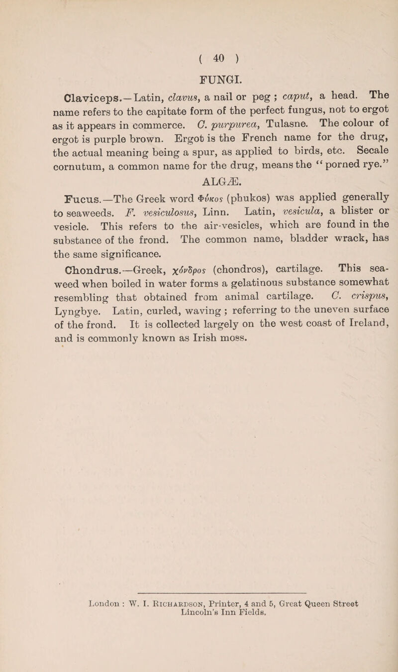FUNGI. Claviceps.—Latin, clavus, a nail or peg ; caput, a head. The name refers to the capitate form of the perfect fungus, not to ergot as it appears in commerce. G. purpurea, Tulasne. The colour of ergot is purple brown. Ergot is the French name for the drug, the actual meaning being a spur, as applied to birds, etc. Secale cornutum, a common name for the drug, means the “ porned rye.” ALG.E. Fucus.—The Greek word <f»iWos (pbukos) was applied generally to seaweeds. F. vesiculosus, Linn. Latin, vesicula, a blister or vesicle. This refers to the air-vesicles, which are found in the substance of the frond. The common name, bladder wrack, has the same significance. Ch.on.clms.—Greek, x^pos (chondros), cartilage. This sea¬ weed when boiled in water forms a gelatinous substance somewhat resembling that obtained from animal cartilage. C. crispus, Lyngbye. Latin, curled, waving ; referring to the uneven surface of the frond. It is collected largely on the west coast of Ireland, and is commonly known as Irish moss. London : W. I. Richardson, Printer, 4 and 5, Great Queen Street Lincoln’s Inn Fields,