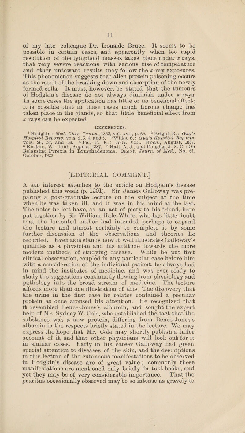 of my late colleague Dr. Ironside Bruce. It seems to be possible in certain cases, and apparently when too rapid resolution of the lymphoid masses takes place under x rays, that very severe reactions with serious rise of temperature and other untoward results may follow the cc-ray exposures. This phenomenon suggests that alien protein poisoning occurs as the result of the breaking down and absorption of the newly formed cells. It must, however, be stated that the tumours of Hodgkin’s disease do not always diminish under x rays. In some cases the application has little or no beneficial effect; it is possible that in these cases much fibrous change has taken place in the glands, so that little beneficial effect from x rays can be expected. References. 1 Hodgkin: Med.-Chir. Trans., 1832, vol. xvii, p. 69. 2 Bright, R.: Guy's Hospital Reports, vols. 2,3, 4, and 5. 3 Wilks, S.: Guy’s Hospital Reports, vols. 26, 37, and 38. 4 Pel, P. K. : Bert. Min. Woch., August, 1887. 6 Ebstein, W.: Ibid., August, 1887. 6 Hall, A. J., and Douglas, J. S. C. : On Relapsing Pyrexia in Lymphadenoma, Quart. Journ. of Med., No. 61, October, 1922. [EDITORIAL COMMENT.] A sad interest attaches to the article on Hodgkin’s disease published this week (p. 1201). Sir James Galloway was pre¬ paring a post-graduate lecture on the subject at the time when he was taken ill, and it was in his mind at the last. The notes he left have, as an act of piety to his friend, been put together by Sir William Hale-White, who has little doubt that the lamented author had intended perhaps to expand the lecture and almost certainly to complete it by some further discussion of the observations and theories he recorded., Even as it stands now it well illustrates Galloway’s qualities as a physician and his attitude towards the more modern methods of studying disease. While he put first clinical observation, coupled in any particular case before him with a consideration of the individual patient, he always had in mind the institutes of medicine, and was ever ready to study tlie suggestions continually flowing from physiology and pathology into the broad stream of medicine. The lecture affords more than one illustration of this. The discovery that the urine in the first case he relates contained a peculiar protein at once aroused his attention. He recognized that it resembled Bence-Jones’s albumin, and sought the expert help of Mr. Sydney W. Cole, who established the fact that the substance was a new protein, differing from Bence-Jones’s albumin in the respects briefly stated in the lecture. We may express the hope that Mr. Cole may shortly publish a fuller account of it, and that other physicians will look out for it in similar cases. Early in his career Galloway had given special attention to diseases of the skin, and the descriptions in this lecture of the cutaneous manifestations to be observed in Hodgkin’s disease are of great value; commonly these manifestations are mentioned only briefly in text books, and yet they may be of very considerable importance. That the pruritus occasionally observed may be so intense as gravely to