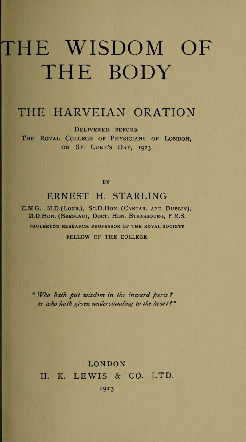 THE BODY THE HARVEIAN ORATION Delivered before The Royal College of Physicians of London, on St. Luke’s Day, 1923 BY ERNEST H. STARLING C.M.G., M.D.(Lond.), Sc.D.Hon. (Cantab, and Dublin), M.D.Hon. (Breslau), Doct. Hon. Strasbourg, F.R.S. FOULERTON RESEARCH PROFESSOR OF THE ROYAL SOCIETY FELLOW OF THE COLLEGE “ Who hath put wisdom in the inward parts t or who hath given understanding to the heart f ” LONDON H. K. LEWIS & CO. LTD. 1923