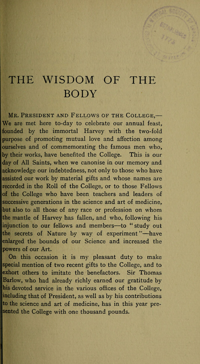 BODY Mr. President and Fellows of the College,— We are met here to-day to celebrate our annual feast, founded by the immortal Harvey with the two-fold purpose of promoting mutual love and affection among ourselves and of commemorating the famous men who, by their works, have benefited the College. This is our day of All Saints, when we canonise in our memory and acknowledge our indebtedness, not only to those who have assisted our work by material gifts and whose names are recorded in the Roll of the College, or to those Fellows of the College who have been teachers and leaders of successive generations in the science and art of medicine, but also to all those of any race or profession on whom the mantle of Harvey has fallen, and who, following his injunction to our fellows and members—to “ study out the secrets of Nature by way of experiment ”—have enlarged the bounds of our Science and increased the powers of our Art. On this occasion it is my pleasant duty to make special mention of two recent gifts to the College, and to exhort others to imitate the benefactors. Sir Thomas Barlow, who had already richly earned our gratitude by his devoted service in the various offices of the College, including that of President, as well as by his contributions to the science and art of medicine, has in this year pre¬ sented the College with one thousand pounds.