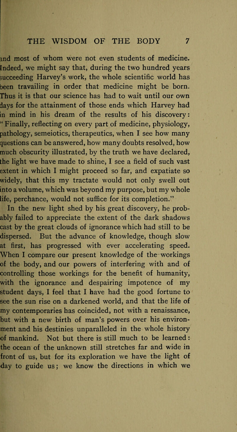 and most of whom were not even students of medicine. Indeed, we might say that, during the two hundred years succeeding Harvey’s work, the whole scientific world has been travailing in order that medicine might be born. Thus it is that our science has had to wait until our own days for the attainment of those ends which Harvey had in mind in his dream of the results of his discovery: “ Finally, reflecting on every part of medicine, physiology, pathology, semeiotics, therapeutics, when I see how many questions can be answered, how many doubts resolved, how much obscurity illustrated, by the truth we have declared, the light we have made to shine, I see a field of such vast extent in which I might proceed so far, and expatiate so widely, that this my tractate would not only swell out into a volume, which was beyond my purpose, but my whole life, perchance, would not suffice for its completion.” In the new light shed by his great discovery, he prob¬ ably failed to appreciate the extent of the dark shadows cast by the great clouds of ignorance which had still to be dispersed. But the advance of knowledge, though slow at first, has progressed with ever accelerating speed. When I compare our present knowledge of the workings of the body, and our powers of interfering with and of controlling those workings for the benefit of humanity, with the ignorance and despairing impotence of my student days, I feel that I have had the good fortune to see the sun rise on a darkened world, and that the life of my contemporaries has coincided, not with a renaissance, but with a new birth of man’s powers over his environ¬ ment and his destinies unparalleled in the whole history of mankind. Not but there is still much to be learned: the ocean of the unknown still stretches far and wide in front of us, but for its exploration we have the light of day to guide us; we know the directions in which we