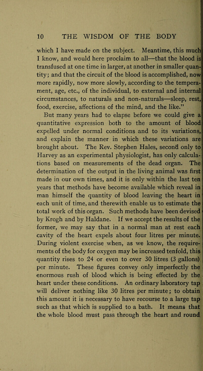 which I have made on the subject. Meantime, this much I know, and would here proclaim to all—that the blood is transfused at one time in larger, at another in smaller quan¬ tity; and that the circuit of the blood is accomplished, now more rapidly, now more slowly, according to the tempera¬ ment, age, etc., of the individual, to external and internal circumstances, to naturals and non-naturals—sleep, rest, food, exercise, affections of the mind, and the like.” But many years had to elapse before we could give a? quantitative expression both to the amount of blood expelled under normal conditions and to its variations, and explain the manner in which these variations are brought about. The Rev. Stephen Hales, second only to Harvey as an experimental physiologist, has only calcula¬ tions based on measurements of the dead organ. The determination of the output in the living animal was first made in our own times, and it is only within the last ten years that methods have become available which reveal in man himself the quantity of blood leaving the heart in each unit of time, and therewith enable us to estimate the total work of this organ. Such methods have been devised by Krogh and by Haldane. If we accept the results of the former, we may say that in a normal man at rest each cavity of the heart expels about four litres per minute. During violent exercise when, as we know, the require¬ ments of the body for oxygen may be increased tenfold, this quantity rises to 24 or even to over 30 litres (3 gallons) per minute. These figures convey only imperfectly the enormous rush of blood which is being effected by the heart under these conditions. An ordinary laboratory tap will deliver nothing like 30 litres per minute; to obtain this amount it is necessary to have recourse to a large tap such as that which is supplied to a bath. It means that the whole blood must pass through the heart and round