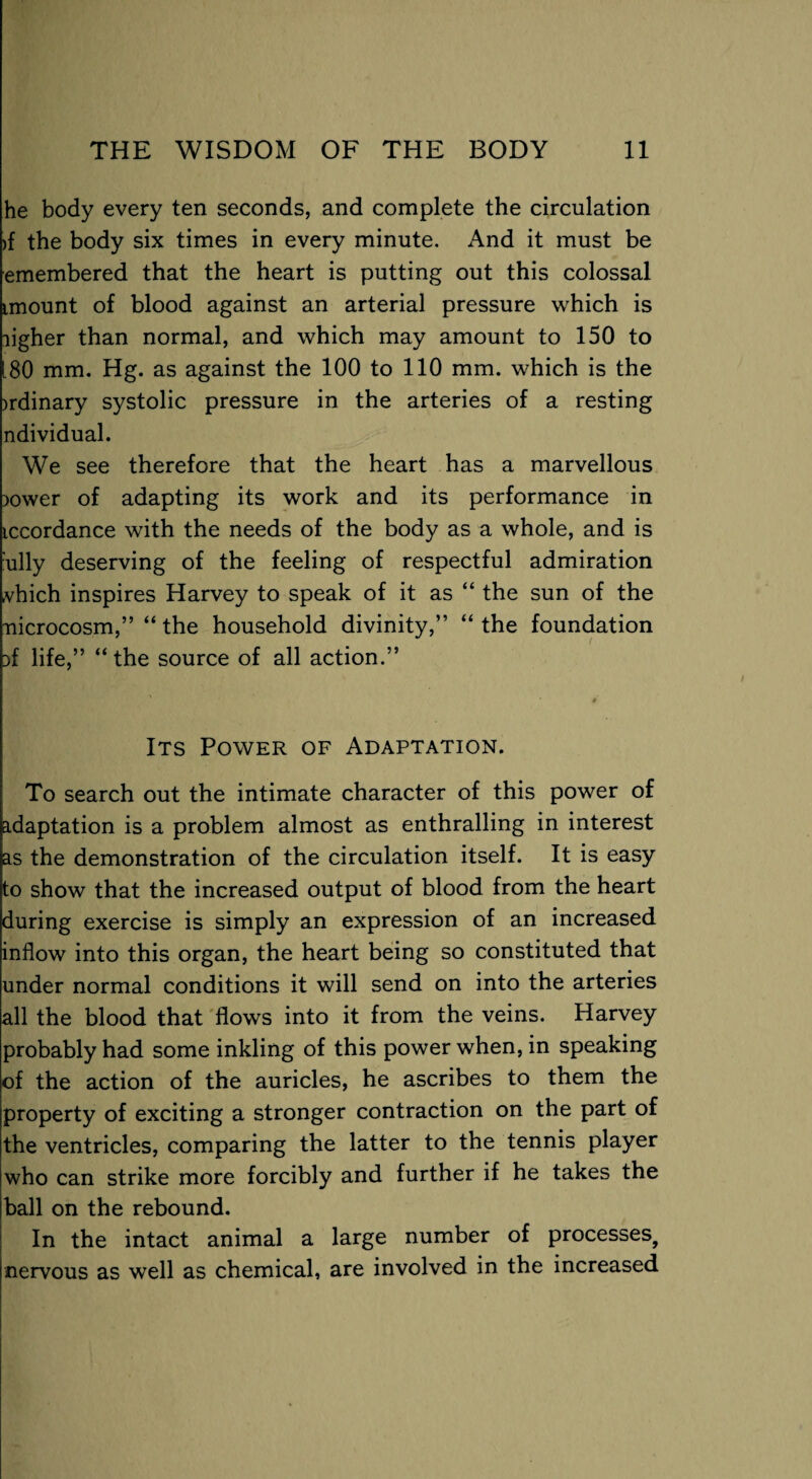 he body every ten seconds, and complete the circulation >{ the body six times in every minute. And it must be emembered that the heart is putting out this colossal imount of blood against an arterial pressure which is ligher than normal, and which may amount to 150 to [80 mm. Hg. as against the 100 to 110 mm. which is the >rdinary systolic pressure in the arteries of a resting ndividual. We see therefore that the heart has a marvellous ;>ower of adapting its work and its performance in iccordance with the needs of the body as a whole, and is ully deserving of the feeling of respectful admiration vhich inspires Harvey to speak of it as “ the sun of the nicrocosm,” “the household divinity,” “the foundation :>f life,” “the source of all action.” Its Power of Adaptation. To search out the intimate character of this power of adaptation is a problem almost as enthralling in interest as the demonstration of the circulation itself. It is easy to show that the increased output of blood from the heart during exercise is simply an expression of an increased inflow into this organ, the heart being so constituted that under normal conditions it will send on into the arteries all the blood that flows into it from the veins. Harvey probably had some inkling of this power when, in speaking of the action of the auricles, he ascribes to them the property of exciting a stronger contraction on the part of the ventricles, comparing the latter to the tennis player who can strike more forcibly and further if he takes the ball on the rebound. In the intact animal a large number of processes, nervous as well as chemical, are involved in the increased