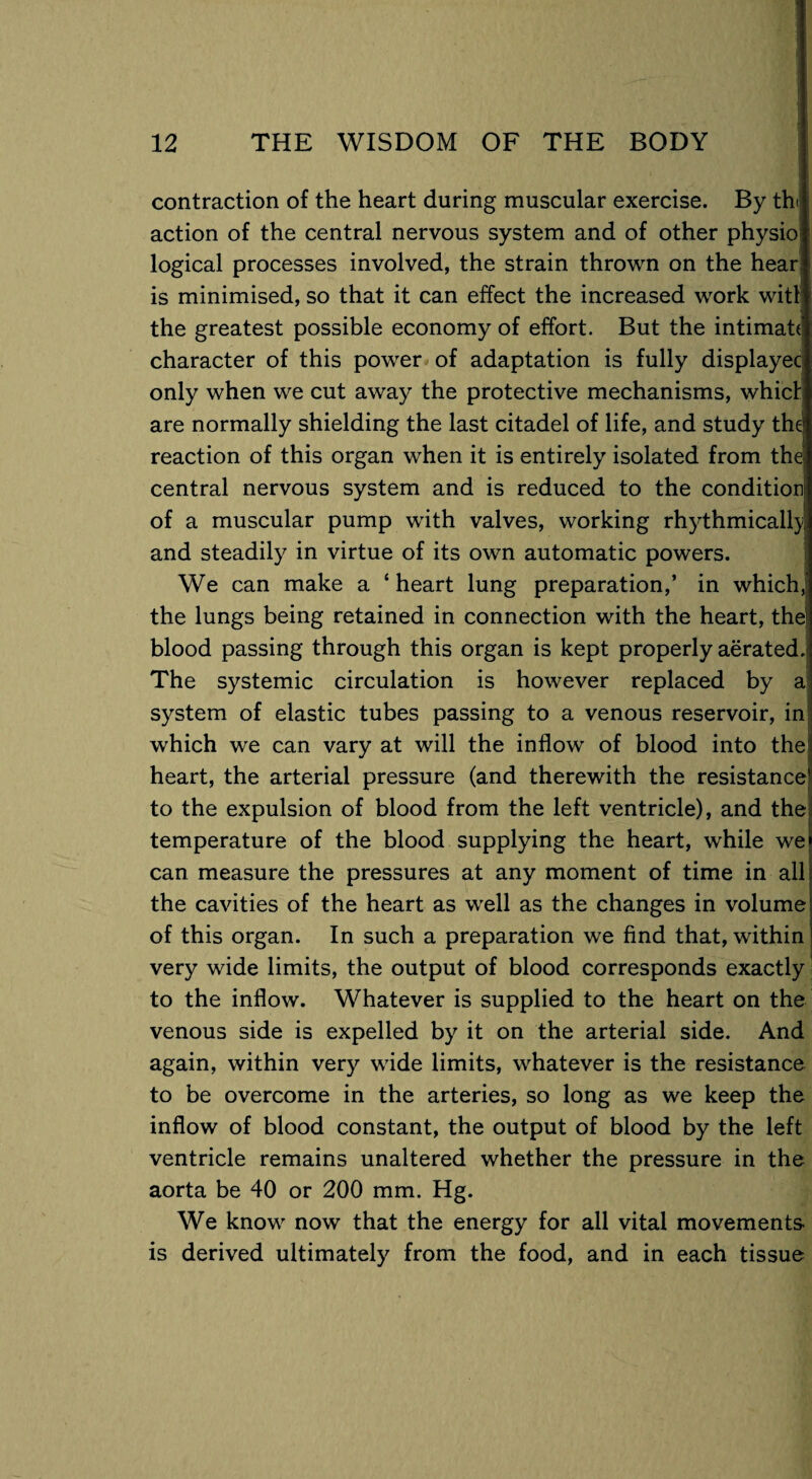 contraction of the heart during muscular exercise. By th< action of the central nervous system and of other physio logical processes involved, the strain thrown on the hear is minimised, so that it can effect the increased work witl the greatest possible economy of effort. But the intimate character of this power of adaptation is fully displayec only when we cut away the protective mechanisms, which are normally shielding the last citadel of life, and study the1 reaction of this organ when it is entirely isolated from the! central nervous system and is reduced to the condition of a muscular pump with valves, working rhythmically and steadily in virtue of its own automatic powers. We can make a ‘ heart lung preparation,’ in which, the lungs being retained in connection with the heart, the blood passing through this organ is kept properly aerated.i The systemic circulation is however replaced by a system of elastic tubes passing to a venous reservoir, in which we can vary at will the inflow of blood into the heart, the arterial pressure (and therewith the resistance to the expulsion of blood from the left ventricle), and the temperature of the blood supplying the heart, while we can measure the pressures at any moment of time in all the cavities of the heart as well as the changes in volume of this organ. In such a preparation we find that, within very wide limits, the output of blood corresponds exactly to the inflow. Whatever is supplied to the heart on the venous side is expelled by it on the arterial side. And again, within very wide limits, whatever is the resistance to be overcome in the arteries, so long as we keep the inflow of blood constant, the output of blood by the left ventricle remains unaltered whether the pressure in the aorta be 40 or 200 mm. Hg. We know now that the energy for all vital movements is derived ultimately from the food, and in each tissue