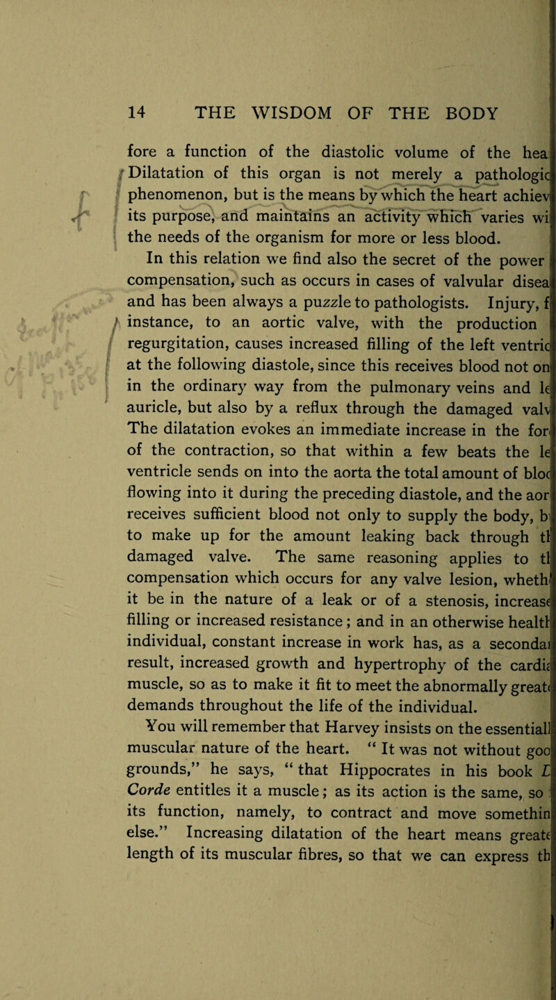 fore a function of the diastolic volume of the hea f Dilatation of this organ is not merely a pathologic phenomenon, but is the means by which the heart achiev its purpose, and maintains an activity which varies wi the needs of the organism for more or less blood. In this relation we find also the secret of the power; compensation, such as occurs in cases of valvular disea and has been always a puzzle to pathologists. Injury, f / instance, to an aortic valve, with the production regurgitation, causes increased filling of the left ventrici at the following diastole, since this receives blood not on: in the ordinary way from the pulmonary veins and k auricle, but also by a reflux through the damaged valv The dilatation evokes an immediate increase in the for- of the contraction, so that within a few beats the le ventricle sends on into the aorta the total amount of bloc flowing into it during the preceding diastole, and the aor receives sufficient blood not only to supply the body, b to make up for the amount leaking back through tl' damaged valve. The same reasoning applies to tl compensation which occurs for any valve lesion, wheth' it be in the nature of a leak or of a stenosis, increase filling or increased resistance ; and in an otherwise health individual, constant increase in work has, as a secondai! result, increased growth and hypertrophy of the cardk muscle, so as to make it fit to meet the abnormally great*1 demands throughout the life of the individual. You will remember that Harvey insists on the essential! muscular nature of the heart. “ It was not without goo; grounds,” he says, “ that Hippocrates in his book L Corde entitles it a muscle; as its action is the same, so : its function, namely, to contract and move somethin else.” Increasing dilatation of the heart means greate; length of its muscular fibres, so that we can express tb|