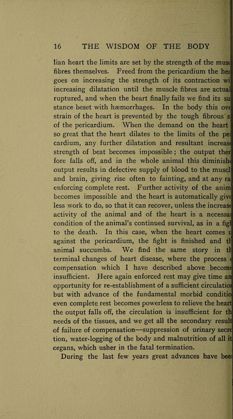 lian heart the limits are set by the strength of the mus( fibres themselves. Freed from the pericardium the hes goes on increasing the strength of its contraction wi increasing dilatation until the muscle fibres are actual ruptured, and when the heart finally fails we find its su stance beset with haemorrhages. In the body this ove strain of the heart is prevented by the tough fibrous s of the pericardium. When the demand on the heart so great that the heart dilates to the limits of the pei, cardium, any further dilatation and resultant increast strength of beat becomes impossible ; the output ther fore falls off, and in the whole animal this diminish< output results in defective supply of blood to the muscli and brain, giving rise often to fainting, and at any ra' enforcing complete rest. Further activity of the anim becomes impossible and the heart is automatically give less work to do, so that it can recover, unless the increase activity of the animal and of the heart is a necessai condition of the animal’s continued survival, as in a fig] to the death. In this case, when the heart comes r against the pericardium, the fight is finished and tl animal succumbs. We find the same story in tl terminal changes of heart disease, where the process < compensation which I have described above become insufficient. Here again enforced rest may give time an opportunity for re-establishment of a sufficient circulatioi but with advance of the fundamental morbid conditio even complete rest becomes powerless to relieve the heart the output falls off, the circulation is insufficient for th needs of the tissues, and we get all the secondary result of failure of compensation—suppression of urinary secre tion, water-logging of the body and malnutrition of all it organs, which usher in the fatal termination. During the last few years great advances have beei