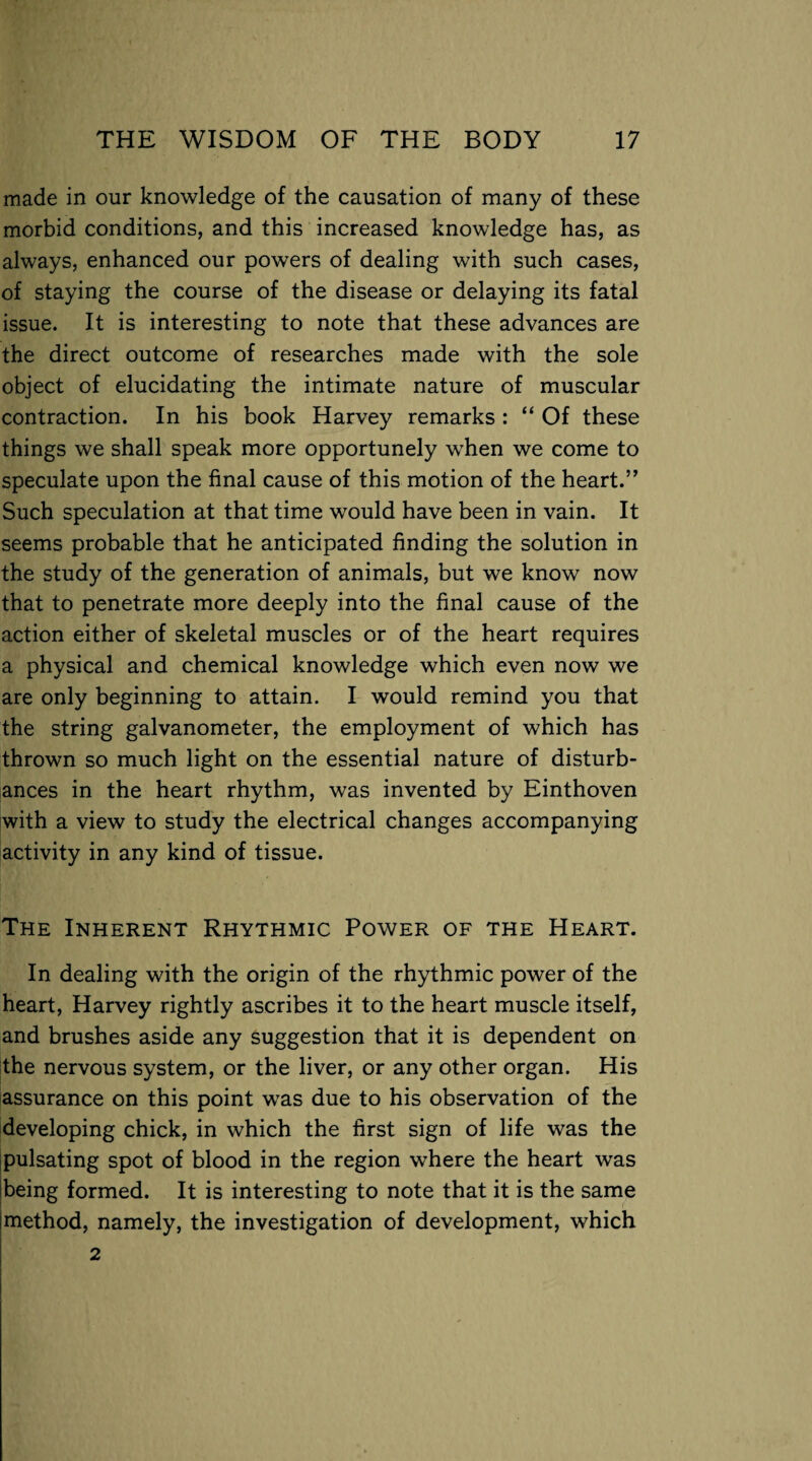 made in our knowledge of the causation of many of these morbid conditions, and this increased knowledge has, as always, enhanced our powers of dealing with such cases, of staying the course of the disease or delaying its fatal issue. It is interesting to note that these advances are the direct outcome of researches made with the sole object of elucidating the intimate nature of muscular contraction. In his book Harvey remarks : “ Of these things we shall speak more opportunely when we come to speculate upon the final cause of this motion of the heart.” Such speculation at that time would have been in vain. It seems probable that he anticipated finding the solution in the study of the generation of animals, but we know now that to penetrate more deeply into the final cause of the action either of skeletal muscles or of the heart requires a physical and chemical knowledge which even now we are only beginning to attain. I would remind you that the string galvanometer, the employment of which has thrown so much light on the essential nature of disturb¬ ances in the heart rhythm, was invented by Einthoven with a view to study the electrical changes accompanying activity in any kind of tissue. The Inherent Rhythmic Power of the Heart. In dealing with the origin of the rhythmic power of the heart, Harvey rightly ascribes it to the heart muscle itself, and brushes aside any suggestion that it is dependent on the nervous system, or the liver, or any other organ. His assurance on this point was due to his observation of the developing chick, in which the first sign of life was the pulsating spot of blood in the region where the heart was being formed. It is interesting to note that it is the same method, namely, the investigation of development, which 2