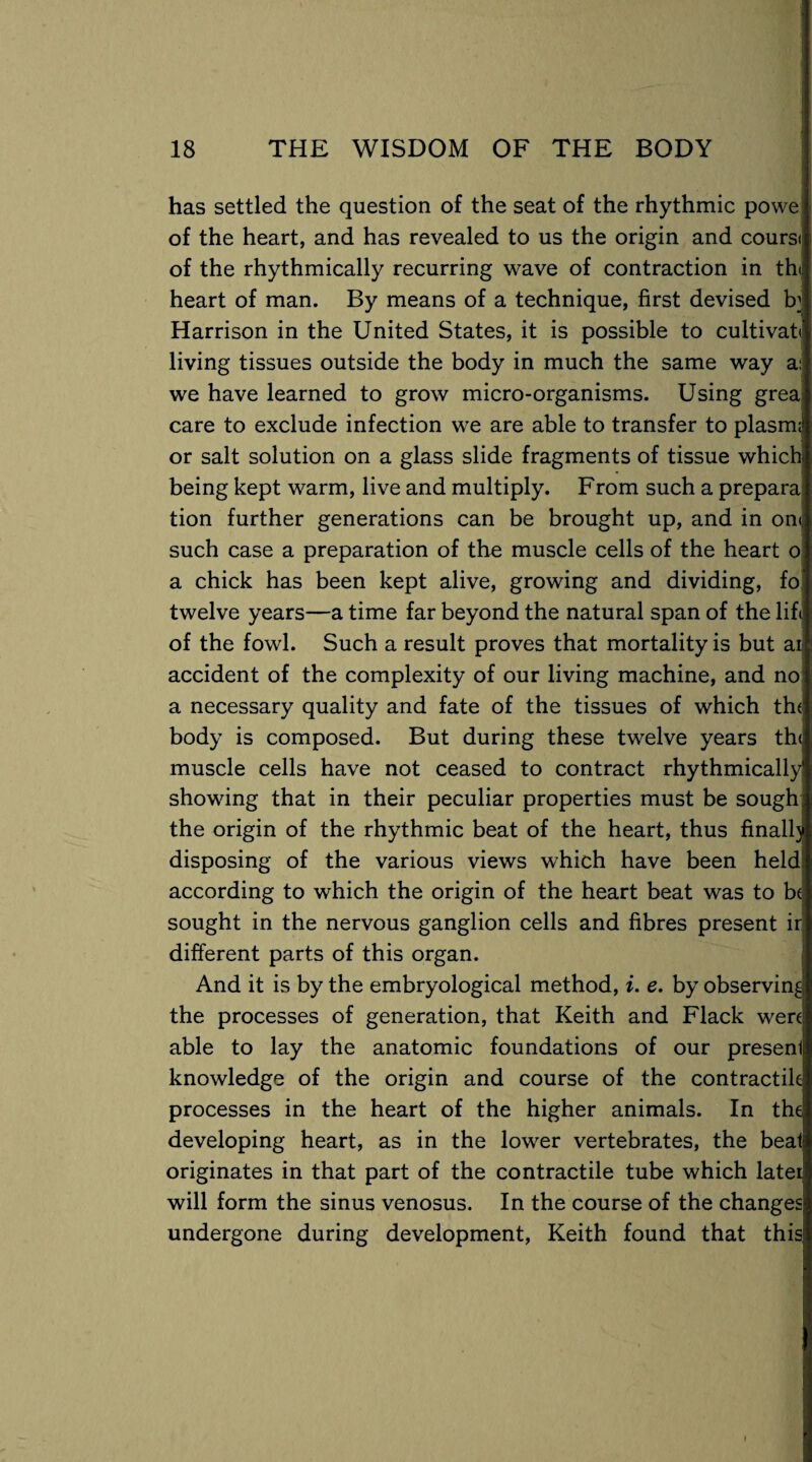 has settled the question of the seat of the rhythmic powe of the heart, and has revealed to us the origin and coursi of the rhythmically recurring wave of contraction in the heart of man. By means of a technique, first devised E Harrison in the United States, it is possible to cultivate living tissues outside the body in much the same way a: we have learned to grow micro-organisms. Using grea care to exclude infection we are able to transfer to plasm;! or salt solution on a glass slide fragments of tissue which, being kept warm, live and multiply. From such a prepara tion further generations can be brought up, and in on<j such case a preparation of the muscle cells of the heart o a chick has been kept alive, growing and dividing, fo twelve years—a time far beyond the natural span of the lift of the fowl. Such a result proves that mortality is but ai accident of the complexity of our living machine, and no a necessary quality and fate of the tissues of which th< body is composed. But during these twelve years th<; muscle cells have not ceased to contract rhythmically showing that in their peculiar properties must be sough; the origin of the rhythmic beat of the heart, thus finally disposing of the various views which have been held according to which the origin of the heart beat was to be sought in the nervous ganglion cells and fibres present ir different parts of this organ. And it is by the embryological method, i. e. by observing the processes of generation, that Keith and Flack were; able to lay the anatomic foundations of our presenl knowledge of the origin and course of the contractile processes in the heart of the higher animals. In the| developing heart, as in the lower vertebrates, the beat originates in that part of the contractile tube which later will form the sinus venosus. In the course of the changes; undergone during development, Keith found that this;