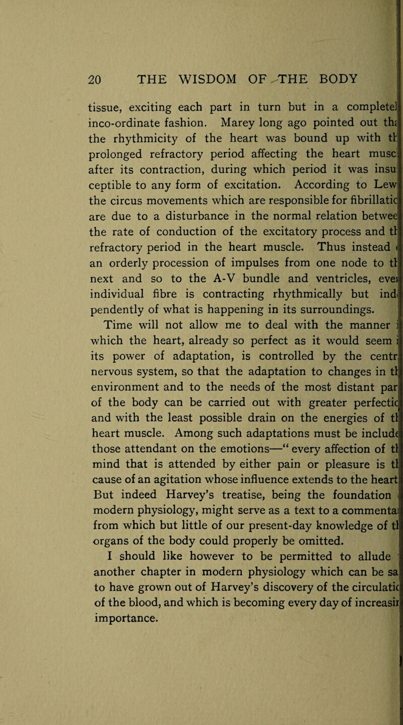 tissue, exciting each part in turn but in a complete! inco-ordinate fashion. Marey long ago pointed out the the rhythmicity of the heart was bound up with tl prolonged refractory period affecting the heart muse, after its contraction, during which period it was insu; ceptible to any form of excitation. According to Lewi the circus movements which are responsible for fibrillatic are due to a disturbance in the normal relation betwee the rate of conduction of the excitatory process and tl refractory period in the heart muscle. Thus instead < an orderly procession of impulses from one node to tl next and so to the A-V bundle and ventricles, ever individual fibre is contracting rhythmically but ind pendently of what is happening in its surroundings. Time will not allow me to deal with the manner 1 which the heart, already so perfect as it would seem ij its power of adaptation, is controlled by the centr nervous system, so that the adaptation to changes in tlj environment and to the needs of the most distant par: of the body can be carried out with greater perfectic and with the least possible drain on the energies of tl heart muscle. Among such adaptations must be include those attendant on the emotions—“ every affection of tl mind that is attended by either pain or pleasure is tlj cause of an agitation whose influence extends to the heart But indeed Harvey’s treatise, being the foundation < modern physiology, might serve as a text to a commentai from which but little of our present-day knowledge of tl organs of the body could properly be omitted. I should like however to be permitted to allude another chapter in modern physiology which can be sa to have grown out of Harvey’s discovery of the circulation of the blood, and which is becoming every day of increasir importance.