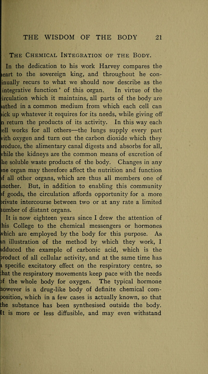 The Chemical Integration of the Body. In the dedication to his work Harvey compares the leart to the sovereign king, and throughout he con- inually recurs to what we should now describe as the integrative function * of this organ. In virtue of the :irculation which it maintains, all parts of the body are >athed in a common medium from which each cell can >ick up whatever it requires for its needs, while giving off n return the products of its activity. In this way each ell works for all others—the lungs supply every part vith oxygen and turn out the carbon dioxide which they >roduce, the alimentary canal digests and absorbs for all, vhile the kidneys are the common means of excretion of he soluble waste products of the body. Changes in any >ne organ may therefore affect the nutrition and function >f all other organs, which are thus all members one of mother. But, in addition to enabling this community >f goods, the circulation affords opportunity for a more )rivate intercourse between two or at any rate a limited lumber of distant organs. It is now eighteen years since I drew the attention of his College to the chemical messengers or hormones vhich are employed by the body for this purpose. As in illustration of the method by which they work, I idduced the example of carbonic acid, which is the product of all cellular activity, and at the same time has i specific excitatory effect on the respiratory centre, so Eat the respiratory movements keep pace with the needs the whole body for oxygen. The typical hormone however is a drug-like body of definite chemical com¬ position, which in a few cases is actually known, so that the substance has been synthesised outside the body. It is more or less diffusible, and may even withstand