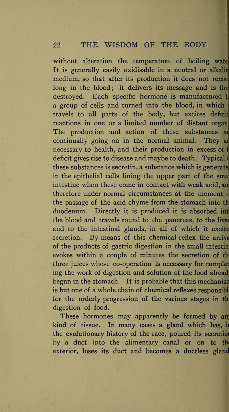 without alteration the temperature of boiling wate It is generally easily oxidisable in a neutral or alkaliri medium, so that after its production it does not rema: long in the blood; it delivers its message and is the destroyed. Each specific hormone is manufactured t a group of cells and turned into the blood, in which travels to all parts of the body, but excites definii reactions in one or a limited number of distant organ; The production and action of these substances ai continually going on in the normal animal. They ai necessary to health, and their production in excess or i deficit gives rise to disease and maybe to death. Typical ( these substances is secretin, a substance which is generate in the epithelial cells lining the upper part of the sma intestine when these come in contact with weak acid, an therefore under normal circumstances at the moment c the passage of the acid chyme from the stomach into th duodenum. Directly it is produced it is absorbed int the blood and travels round to the pancreas, to the livei and to the intestinal glands, in all of which it excite, secretion. By means of this chemical reflex the arrive of the products of gastric digestion in the small intestin- evokes within a couple of minutes the secretion of th three juices whose co-operation is necessary for completi ing the work of digestion and solution of the food alread; begun in the stomach. It is probable that this mechanisn is but one of a whole chain of chemical reflexes responsibl for the orderly progression of the various stages in th digestion of food. These hormones may apparently be formed by an; kind of tissue. In many cases a gland which has, ii the evolutionary history of the race, poured its secretioi by a duct into the alimentary canal or on to thi exterior, loses its duct and becomes a ductless gland