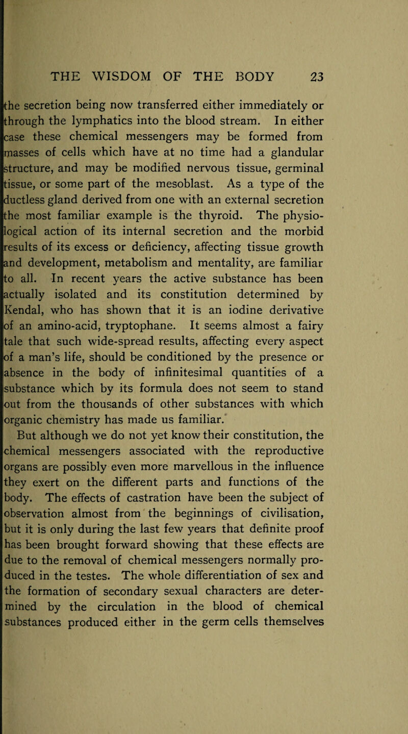 the secretion being now transferred either immediately or through the lymphatics into the blood stream. In either case these chemical messengers may be formed from masses of cells which have at no time had a glandular structure, and may be modified nervous tissue, germinal tissue, or some part of the mesoblast. As a type of the ductless gland derived from one with an external secretion the most familiar example is the thyroid. The physio¬ logical action of its internal secretion and the morbid results of its excess or deficiency, affecting tissue growth and development, metabolism and mentality, are familiar to all. In recent years the active substance has been actually isolated and its constitution determined by Kendal, who has shown that it is an iodine derivative of an amino-acid, tryptophane. It seems almost a fairy tale that such wide-spread results, affecting every aspect of a man’s life, should be conditioned by the presence or absence in the body of infinitesimal quantities of a substance which by its formula does not seem to stand out from the thousands of other substances with which organic chemistry has made us familiar. But although we do not yet know their constitution, the chemical messengers associated with the reproductive organs are possibly even more marvellous in the influence they exert on the different parts and functions of the body. The effects of castration have been the subject of observation almost from the beginnings of civilisation, but it is only during the last few years that definite proof has been brought forward showing that these effects are due to the removal of chemical messengers normally pro¬ duced in the testes. The whole differentiation of sex and the formation of secondary sexual characters are deter¬ mined by the circulation in the blood of chemical substances produced either in the germ cells themselves