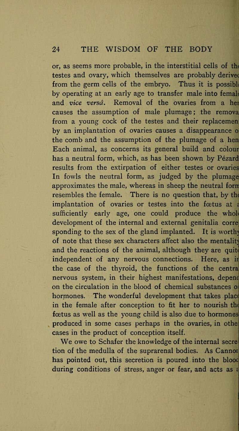 or, as seems more probable, in the interstitial cells of th< testes and ovary, which themselves are probably derive( from the germ cells of the embryo. Thus it is possibl* by operating at an early age to transfer male into femah and vice versa. Removal of the ovaries from a her causes the assumption of male plumage; the remova from a young cock of the testes and their replacemen by an implantation of ovaries causes a disappearance o the comb and the assumption of the plumage of a hen Each animal, as concerns its general build and colour has a neutral form, which, as has been shown by Pezard results from the extirpation of either testes or ovaries In fowls the neutral form, as judged by the plumage approximates the male, whereas in sheep the neutral forn resembles the female. There is no question that, by the implantation of ovaries or testes into the foetus at i sufficiently early age, one could produce the wholt development of the internal and external genitalia corre( sponding to the sex of the gland implanted. It is worth] of note that these sex characters affect also the mentality •'i and the reactions of the animal, although they are quit< independent of any nervous connections. Here, as in the case of the thyroid, the functions of the centra nervous system, in their highest manifestations, depenc? on the circulation in the blood of chemical substances o hormones. The wonderful development that takes plac< in the female after conception to fit her to nourish th< foetus as well as the young child is also due to hormones produced in some cases perhaps in the ovaries, in othe cases in the product of conception itself. We owe to Schafer the knowledge of the internal secre tion of the medulla of the suprarenal bodies. As Cannor has pointed out, this secretion is poured into the blooc during conditions of stress, anger or fear, and acts as £j