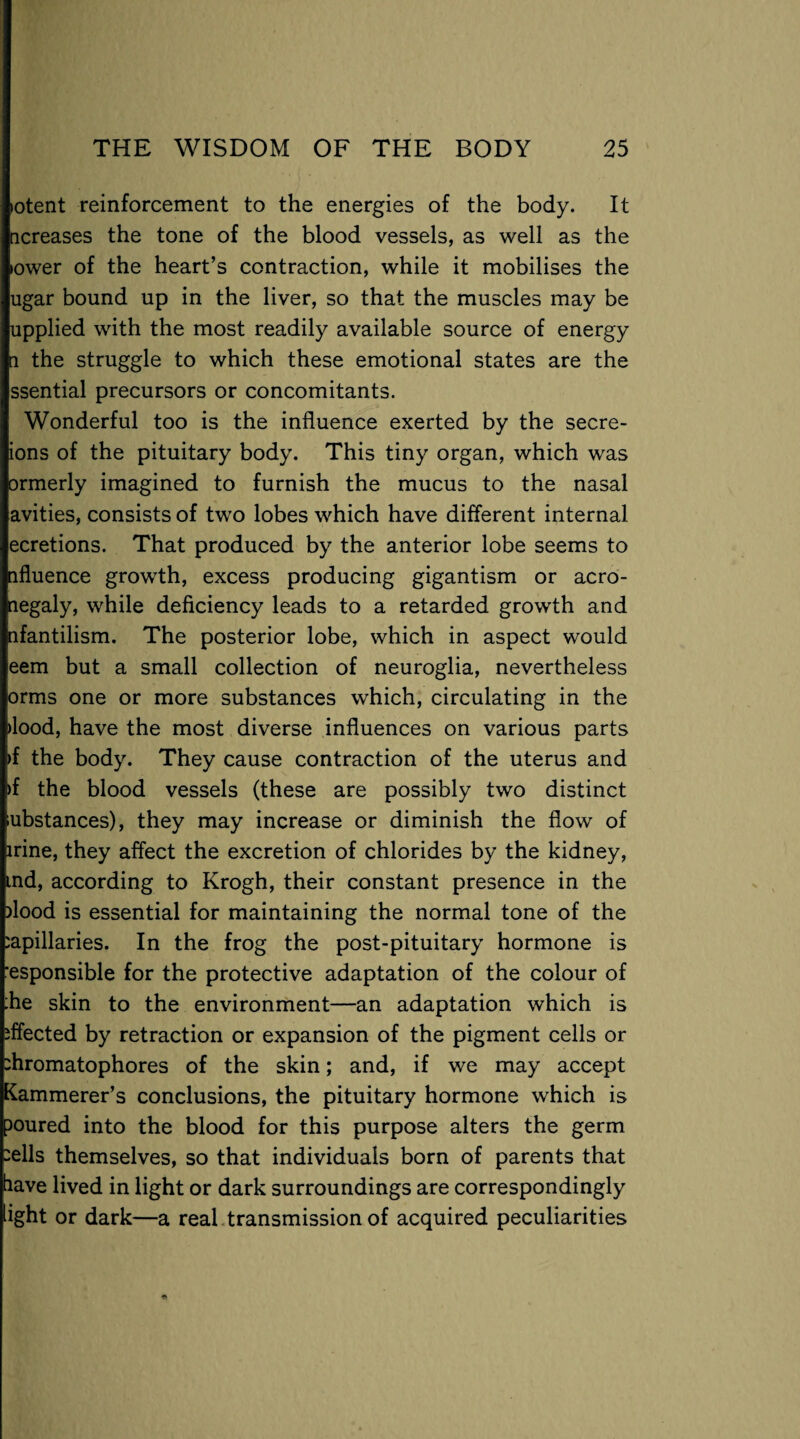 >otent reinforcement to the energies of the body. It ncreases the tone of the blood vessels, as well as the lower of the heart’s contraction, while it mobilises the ugar bound up in the liver, so that the muscles may be upplied with the most readily available source of energy a the struggle to which these emotional states are the ssential precursors or concomitants. Wonderful too is the influence exerted by the secre- ions of the pituitary body. This tiny organ, which was ormerly imagined to furnish the mucus to the nasal avities, consists of two lobes which have different internal ecretions. That produced by the anterior lobe seems to nfluence growth, excess producing gigantism or acro- negaly, while deficiency leads to a retarded growth and nfantilism. The posterior lobe, which in aspect would eem but a small collection of neuroglia, nevertheless orms one or more substances which, circulating in the >lood, have the most diverse influences on various parts >f the body. They cause contraction of the uterus and >f the blood vessels (these are possibly two distinct ubstances), they may increase or diminish the flow of irine, they affect the excretion of chlorides by the kidney, ind, according to Krogh, their constant presence in the flood is essential for maintaining the normal tone of the capillaries. In the frog the post-pituitary hormone is esponsible for the protective adaptation of the colour of :he skin to the environment—an adaptation which is effected by retraction or expansion of the pigment cells or fliromatophores of the skin; and, if we may accept Kammerer’s conclusions, the pituitary hormone which is poured into the blood for this purpose alters the germ -ells themselves, so that individuals born of parents that have lived in light or dark surroundings are correspondingly light or dark—a real transmission of acquired peculiarities