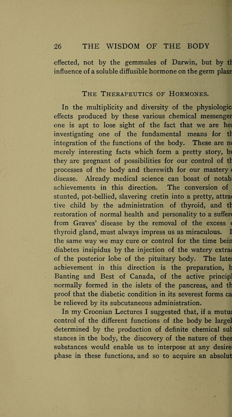 effected, not by the gemmules of Darwin, but by tl influence of a soluble diffusible hormone on the germ plasr The Therapeutics of Hormones. In the multiplicity and diversity of the physiologic effects produced by these various chemical messenger one is apt to lose sight of the fact that we are hei investigating one of the fundamental means for tl integration of the functions of the body. These are n< merely interesting facts which form a pretty story, bi they are pregnant of possibilities for our control of tt processes of the body and therewith for our mastery < disease. Already medical science can boast of notab' achievements in this direction. The conversion of stunted, pot-bellied, slavering cretin into a pretty, attra< tive child by the administration of thyroid, and tl restoration of normal health and personality to a suffen from Graves’ disease by the removal of the excess < thyroid gland, must always impress us as miraculous. I the same way we may cure or control for the time bein diabetes insipidus by the injection of the watery extra( of the posterior lobe of the pituitary body. The lates achievement in this direction is the preparation, b Banting and Best of Canada, of the active principl normally formed in the islets of the pancreas, and tb proof that the diabetic condition in its severest forms ca be relieved by its subcutaneous administration. In my Croonian Lectures I suggested that, if a mutuz control of the different functions of the body be largel determined by the production of definite chemical sut stances in the body, the discovery of the nature of thes substances would enable us to interpose at any desire* phase in these functions, and so to acquire an absolut