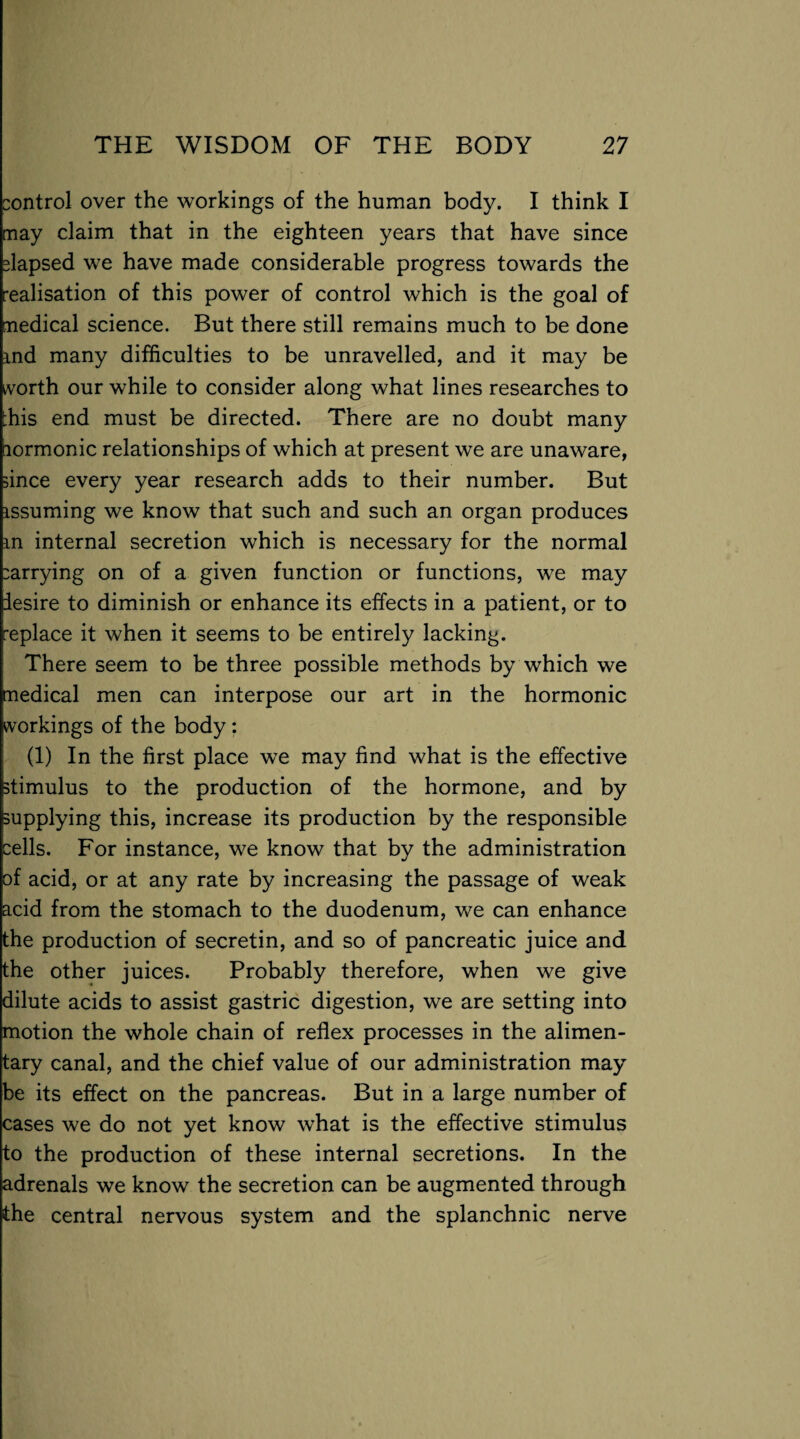 control over the workings of the human body. I think I may claim that in the eighteen years that have since elapsed we have made considerable progress towards the realisation of this power of control which is the goal of medical science. But there still remains much to be done ind many difficulties to be unravelled, and it may be worth our while to consider along what lines researches to ^his end must be directed. There are no doubt many lormonic relationships of which at present we are unaware, since every year research adds to their number. But issuming we know that such and such an organ produces m internal secretion which is necessary for the normal carrying on of a given function or functions, we may desire to diminish or enhance its effects in a patient, or to replace it when it seems to be entirely lacking. There seem to be three possible methods by which we medical men can interpose our art in the hormonic workings of the body: (1) In the first place we may find what is the effective stimulus to the production of the hormone, and by supplying this, increase its production by the responsible cells. For instance, we know that by the administration of acid, or at any rate by increasing the passage of weak acid from the stomach to the duodenum, we can enhance the production of secretin, and so of pancreatic juice and the other juices. Probably therefore, when we give dilute acids to assist gastric digestion, we are setting into motion the whole chain of reflex processes in the alimen¬ tary canal, and the chief value of our administration may be its effect on the pancreas. But in a large number of cases we do not yet know what is the effective stimulus to the production of these internal secretions. In the adrenals we know the secretion can be augmented through the central nervous system and the splanchnic nerve