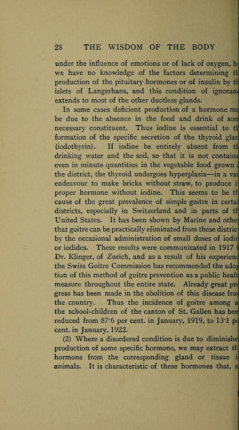 under the influence of emotions or of lack of oxygen, bi we have no knowledge of the factors determining tl production of the pituitary hormones or of insulin by tl islets of Langerhans, and this condition of ignoram extends to most of the other ductless glands. In some cases deficient production of a hormone mz be due to the absence in the food and drink of son: necessary constituent. Thus iodine is essential to tlj formation of the specific secretion of the thyroid glad (iodothyrin). If iodine be entirely absent from til drinking water and the soil, so that it is not containe even in minute quantities in the vegetable food grown i the district, the thyroid undergoes hyperplasia—in a vai endeavour to make bricks without straw, to produce i proper hormone without iodine. This seems to be tl cause of the great prevalence of simple goitre in certai districts, especially in Switzerland and in parts of tl United States. It has been shown by Marine and othe: that goitre can be practically eliminated from these distric by the occasional administration of small doses of iodir or iodides. These results were communicated in 1917 1 Dr. Klinger, of Zurich, and as a result of his experienc the Swiss Goitre Commission has recommended the adoj tion of this method of goitre prevention as a public healt measure throughout the entire state. Already great pr< gress has been made in the abolition of this disease froi the country. Thus the incidence of goitre among a the school-children of the canton of St. Gallen has bee: reduced from 87*6 per cent, in January, 1919, to 13T p( cent, in January, 1922. (2) Where a disordered condition is due to diminishe production of some specific hormone, we may extract tb hormone from the corresponding gland or tissue i animals. It is characteristic of these hormones that, s