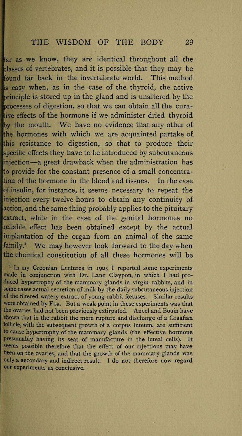 far as we know, they are identical throughout all the classes of vertebrates, and it is possible that they may be found far back in the invertebrate world. This method is easy when, as in the case of the thyroid, the active principle is stored up in the gland and is unaltered by the processes of digestion, so that we can obtain all the cura¬ tive effects of the hormone if we administer dried thyroid by the mouth. We have no evidence that any other of the hormones with which we are acquainted partake of this resistance to digestion, so that to produce their specific effects they have to be introduced by subcutaneous injection—a great drawback when the administration has to provide for the constant presence of a small concentra¬ tion of the hormone in the blood and tissues. In the case of insulin, for instance, it seems necessary to repeat the injection every twelve hours to obtain any continuity of action, and the same thing probably applies to the pituitary extract, while in the case of the genital hormones no reliable effect has been obtained except by the actual implantation of the organ from an animal of the same family.1 We may however look forward to the day when the chemical constitution of all these hormones will be 1 In my Croonian Lectures in 1905 I reported some experiments made in conjunction with Dr. Lane Claypon, in which I had pro¬ duced hypertrophy of the mammary glands in virgin rabbits, and in some cases actual secretion of milk by the daily subcutaneous injection of the filtered watery extract of young rabbit foetuses. Similar results were obtained by Foa. But a weak point in these experiments was that the ovaries had not been previously extirpated. Ancel and Bouin have shown that in the rabbit the mere rupture and discharge of a Graafian follicle, with the subsequent growth of a corpus luteum, are sufficient to cause hypertrophy of the mammary glands (the effective hormone presumably having its seat of manufacture in the luteal cells). It seems possible therefore that the effect of our injections may have been on the ovaries, and that the growth of the mammary glands was only a secondary and indirect result. I do not therefore now regard our experiments as conclusive.
