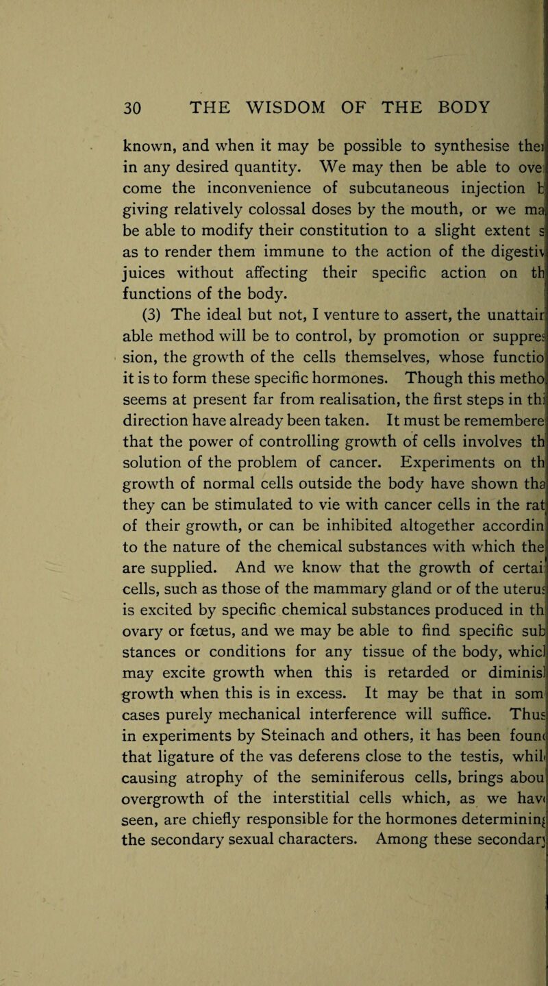 known, and when it may be possible to synthesise theij in any desired quantity. We may then be able to ove come the inconvenience of subcutaneous injection b giving relatively colossal doses by the mouth, or we ma, be able to modify their constitution to a slight extent s as to render them immune to the action of the digestiv juices without affecting their specific action on tb functions of the body. (3) The ideal but not, I venture to assert, the unattair able method will be to control, by promotion or supprea sion, the growth of the cells themselves, whose functio it is to form these specific hormones. Though this metho. seems at present far from realisation, the first steps in thi direction have already been taken. It must be remembere that the power of controlling growth of cells involves th solution of the problem of cancer. Experiments on th growth of normal cells outside the body have shown tha they can be stimulated to vie with cancer cells in the rat of their growth, or can be inhibited altogether accordin to the nature of the chemical substances with which the are supplied. And we know that the growth of certai cells, such as those of the mammary gland or of the uterus is excited by specific chemical substances produced in th ovary or fcetus, and we may be able to find specific sub stances or conditions for any tissue of the body, whid may excite growth when this is retarded or diminis] growth when this is in excess. It may be that in som cases purely mechanical interference will suffice. Thus! in experiments by Steinach and others, it has been fournj that ligature of the vas deferens close to the testis, whiL causing atrophy of the seminiferous cells, brings abou overgrowth of the interstitial cells which, as we haw seen, are chiefly responsible for the hormones determining the secondary sexual characters. Among these secondary