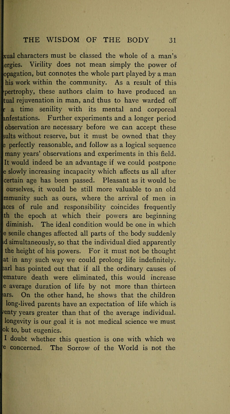 xual characters must be classed the whole of a man’s ergies. Virility does not mean simply the power of opagation, but connotes the whole part played by a man his work within the community. As a result of this 'pertrophy, these authors claim to have produced an tual rejuvenation in man, and thus to have warded off r a time senility with its mental and corporeal anfestations. Further experiments and a longer period observation are necessary before we can accept these suits without reserve, but it must be owned that they e perfectly reasonable, and follow as a logical sequence many years’ observations and experiments in this field. It would indeed be an advantage if we could postpone e slowly increasing incapacity which affects us all after certain age has been passed. Pleasant as it would be ourselves, it would be still more valuable to an old mmunity such as ours, where the arrival of men in aces of rule and responsibility coincides frequently th the epoch at which their powers are beginning diminish. The ideal condition would be one in which e senile changes affected all parts of the body suddenly id simultaneously, so that the individual died apparently the height of his powers. For it must not be thought at in any such way we could prolong life indefinitely, sari has pointed out that if all the ordinary causes of emature death were eliminated, this would increase e average duration of life by not more than thirteen ars. On the other hand, he shows that the children long-lived parents have an expectation of life which is /enty years greater than that of the average individual, longevity is our goal it is not medical science we must ok to, but eugenics. I doubt whether this question is one with which we e concerned. The Sorrow of the World is not the