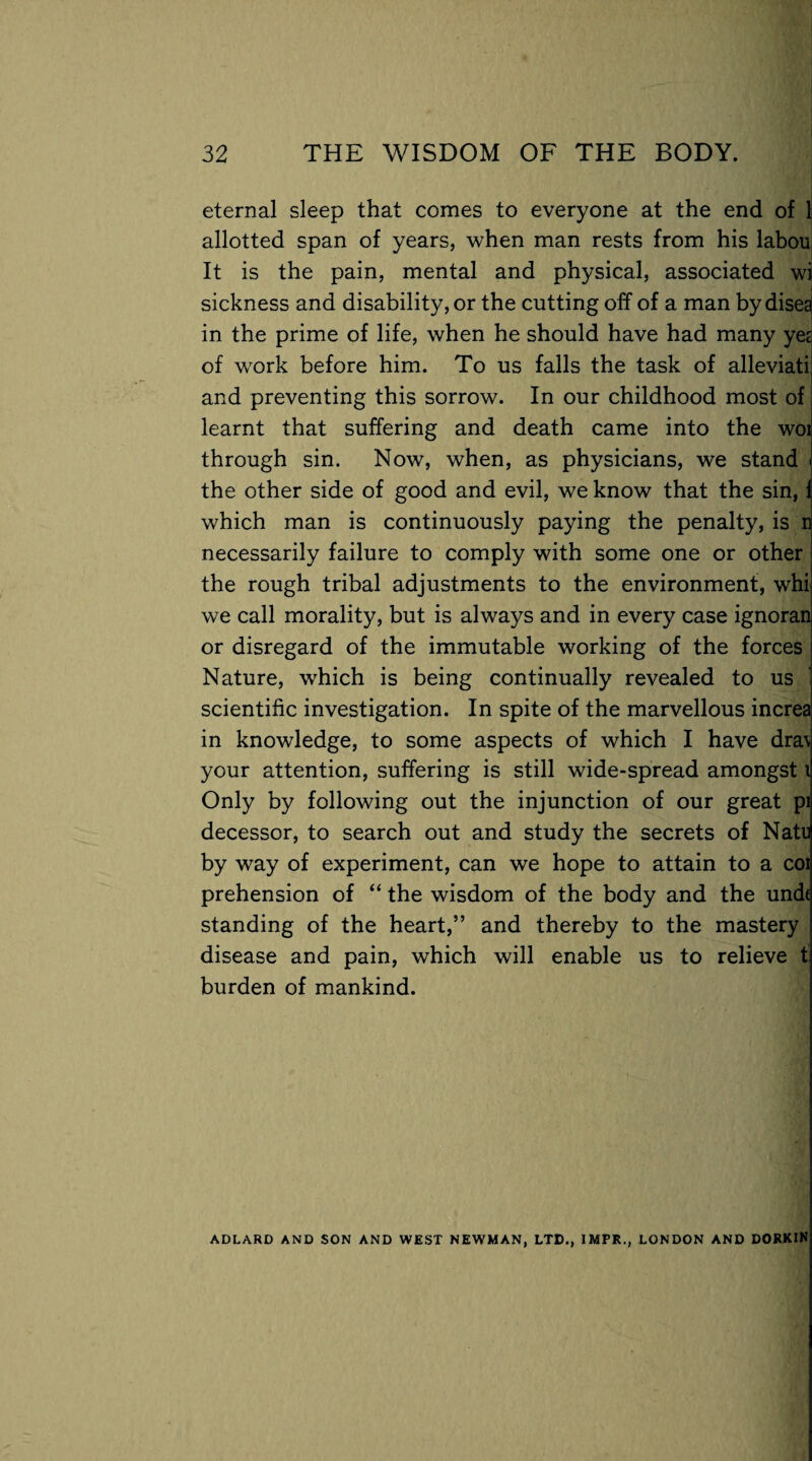 eternal sleep that comes to everyone at the end of 1 allotted span of years, when man rests from his labou It is the pain, mental and physical, associated wi sickness and disability, or the cutting off of a man by disea in the prime of life, when he should have had many yes of work before him. To us falls the task of alleviati; and preventing this sorrow. In our childhood most of learnt that suffering and death came into the woi through sin. Now, when, as physicians, we stand i the other side of good and evil, we know that the sin, i which man is continuously paying the penalty, is n necessarily failure to comply with some one or other the rough tribal adjustments to the environment, whi we call morality, but is always and in every case ignoran or disregard of the immutable working of the forces Nature, which is being continually revealed to us scientific investigation. In spite of the marvellous increa in knowledge, to some aspects of which I have dra\ your attention, suffering is still wide-spread amongst i Only by following out the injunction of our great pi decessor, to search out and study the secrets of Natl by way of experiment, can we hope to attain to a coi prehension of “ the wisdom of the body and the unde standing of the heart,” and thereby to the mastery disease and pain, which will enable us to relieve t burden of mankind. ADLARD AND SON AND WEST NEWMAN, LTD., IMPR., LONDON AND DORKIN