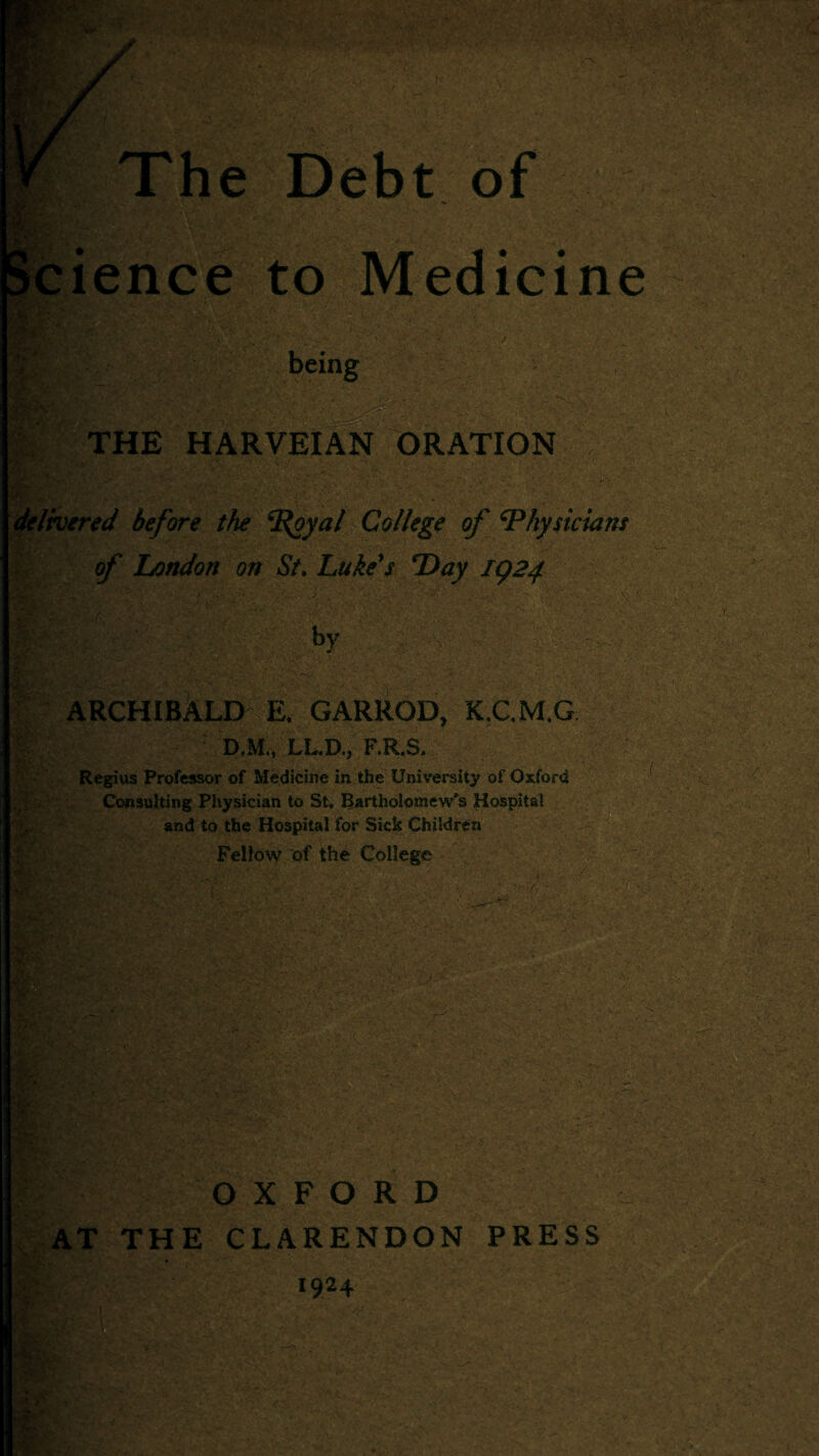 Science to Medicine THE HARVEIAN ORATION ’ delivered before the ^oyal College of Physicians of London on St. Luke's Day IQ24 V.: *>y \ ' ■ ARCHIBALD E. GARROD, K.C,M,G D.M./LL.D.* F.R.S.. Regius Professor of Medicine in the University of Oxford Consulting Physician to St, Bartholomew's Hospital and to the Hospital for Sick Children Fellow of the College v' ■w ■ *.r* ; §» v. ■ v.. ■ ■ ,* • ‘ TV' OXFORD AT THE CLARENDON PRESS 1924 gt0