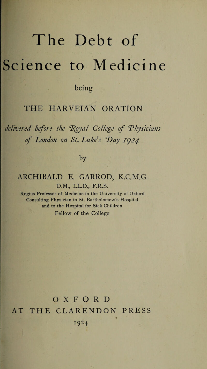 Science to Medicine THE HARVEIAN ORATION delivered before the dfjyal College of Physicians of London on St. Luke's Day 1924. ARCHIBALD E. GARROD, K.C.M.G. D.M., LL.D., F.R.S. Regius Professor of Medicine in the University of Oxford Consulting Physician to St. Bartholomew’s Hospital and to the Hospital for Sick Children Fellow of the College OXFORD AT THE CLARENDON PRESS % 1924