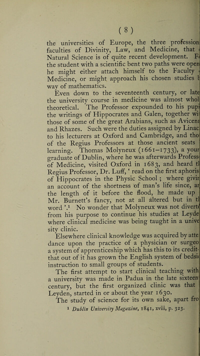 the universities of Europe, the three profession faculties of Divinity, Law, and Medicine, that Natural Science is of quite recent development. F< the student with a scientific bent two paths were open he might either attach himself to the Faculty Medicine, or might approach his chosen studies fc way of mathematics. Even down to the seventeenth century, or late the university course in medicine was almost who! theoretical. The Professor expounded to his pupi the writings of Hippocrates and Galen, together wr those of some of the great Arabians, such as Avicenr and Rhazes. Such were the duties assigned by Linac. to his lecturers at Oxford and Cambridge, and tho of the Regius Professors at those ancient seats learning. Thomas Molyneux (1661-1733), a your graduate of Dublin, where he was afterwards Profess! of Medicine, visited Oxford in 1683, and heard tl. Regius Professor, Dr. Luff, 4 read on the first aphoris of Hippocrates in the Physic School ; where givir an account of the shortness of man’s life since, ar the length of it before the flood, he made up Mr. Burnett’s fancy, not at all altered but in t] word h1 No wonder that Molyneux was not divert*' from his purpose to continue his studies at Leydei where clinical medicine was being taught in a unive sity clinic. Elsewhere clinical knowledge was acquired by atte dance upon the practice of a physician or surgeo a system of apprenticeship which has this to its credit- that out of it has grown the English system of bedsi<jj instruction to small groups of students. The first attempt to start clinical teaching with a university was made in Padua in the late sixteen century, but the first organized clinic was that Leyden, started in or about the year 1630. The study of science for its own sake, apart fro