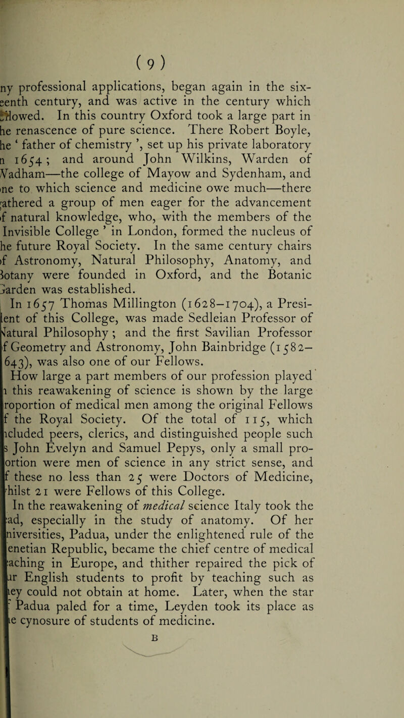 ny professional applications, began again in the six- eenth century, and was active in the century which Slowed. In this country Oxford took a large part in he renascence of pure science. There Robert Boyle, he ‘ father of chemistry ’, set up his private laboratory n 1654; and around John Wilkins, Warden of Wdham—the college of Mayow and Sydenham, and me to which science and medicine owe much—there gathered a group of men eager for the advancement if natural knowledge, who, with the members of the Invisible College ’ in London, formed the nucleus of he future Royal Society. In the same century chairs >f Astronomy, Natural Philosophy, Anatomy, and lotanv were founded in Oxford, and the Botanic harden was established. In 1657 Thomas Millington (1628—1704), a Presi- lent of this College, was made Sedleian Professor of Natural Philosophy ; and the first Savilian Professor f Geometry and Astronomy, John Bainbridge (1582— 643), was also one of our Fellows. How large a part members of our profession played 1 this reawakening of science is shown by the large roportion of medical men among the original Fellows f the Royal Society. Of the total of 115, which lduded peers, clerics, and distinguished people such s John Evelyn and Samuel Pepys, only a small pro- ortion were men of science in any strict sense, and f these no less than 25 were Doctors of Medicine, rhilst 21 were Fellows of this College. In the reawakening of medical science Italy took the lad, especially in the study of anatomy. Of her diversities, Padua, under the enlightened rule of the lenetian Republic, became the chief centre of medical •aching in Europe, and thither repaired the pick of |ar English students to profit by teaching such as ley could not obtain at home. Later, when the star I Padua paled for a time, Leyden took its place as le cynosure of students of medicine. B