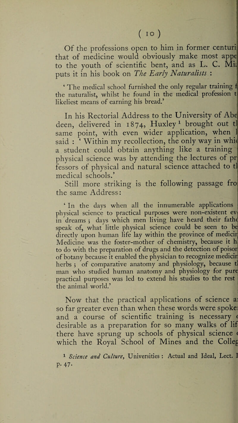 that of medicine would obviously make most appe to the youth of scientific bent, and as L. C. Mi; puts it in his book on The Early Naturalists : ‘ The medical school furnished the only regular training f the naturalist, whilst he found in the medical profession t likeliest means of earning his bread.’ In his Rectorial Address to the University of Abq deen, delivered in 1874, Huxley1 brought out tl same point, with even wider application, when 1 said : 4 Within my recollection, the only way in whit a student could obtain anything like a training physical science was by attending the lectures of pr lessors of physical and natural science attached to tl medical schools.’ Still more striking is the following passage fro: the same Address: ‘ In the days when all the innumerable applications physical science to practical purposes were non-existent ev in dreams ; days which men living have heard their fathe speak of, what little physical science could be seen to be directly upon human life lay within the province of medicir Medicine was the foster-mother of chemistry, because it h to do with the preparation of drugs and the detection of poisor of botany because it enabled the physician to recognize medicir herbs ; of comparative anatomy and physiology, because tl man who studied human anatomy and physiology for pure practical purposes was led to extend his studies to the rest the animal world.’ • Now that the practical applications of science a; so far greater even than when these words were spoke; and a course of scientific training is necessary ( desirable as a preparation for so many walks of lif there have sprung up schools of physical science < which the Royal School of Mines and the Colley 1 Science and Culture, Universities : Actual and Ideal, Lect. I p. 47.