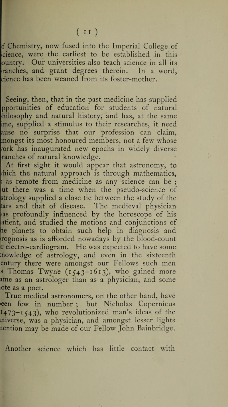 f Chemistry, now fused into the Imperial College of icience, were the earliest to be established in this ountry. Our universities also teach science in all its ^ranches, and grant degrees therein. In a word, cience has been weaned from its foster-mother. Seeing, then, that in the past medicine has supplied pportunities of education for students of natural 'hilosophy and natural history, and has, at the same ime, supplied a stimulus to their researches, it need ause no surprise that our profession can claim, mongst its most honoured members, not a few whose fork has inaugurated new epochs in widely diverse ranches of natural knowledge. At first sight it would appear that astronomy, to fhich the natural approach is through mathematics, > as remote from medicine as any science can be ; 'Ut there was a time when the pseudo-science of strology supplied a close tie between the study of the tars and that of disease. The medieval physician fas profoundly influenced by the horoscope of his atient, and studied the motions and conjunctions of he planets to obtain such help in diagnosis and rognosis as is afforded nowadays by the blood-count r electro-cardiogram. He was expected to have some knowledge of astrology, and even in the sixteenth entury there were amongst our Fellows such men s Thomas Twyne (1543—1613), who gained more ame as an astrologer than as a physician, and some lote as a poet. True medical astronomers, on the other hand, have >een few in number ; but Nicholas Copernicus 1473—1543), who revolutionized man’s ideas of the miverse, was a physician, and amongst lesser lights nention may be made of our Fellow John Bainbridge. Another science which has little contact with