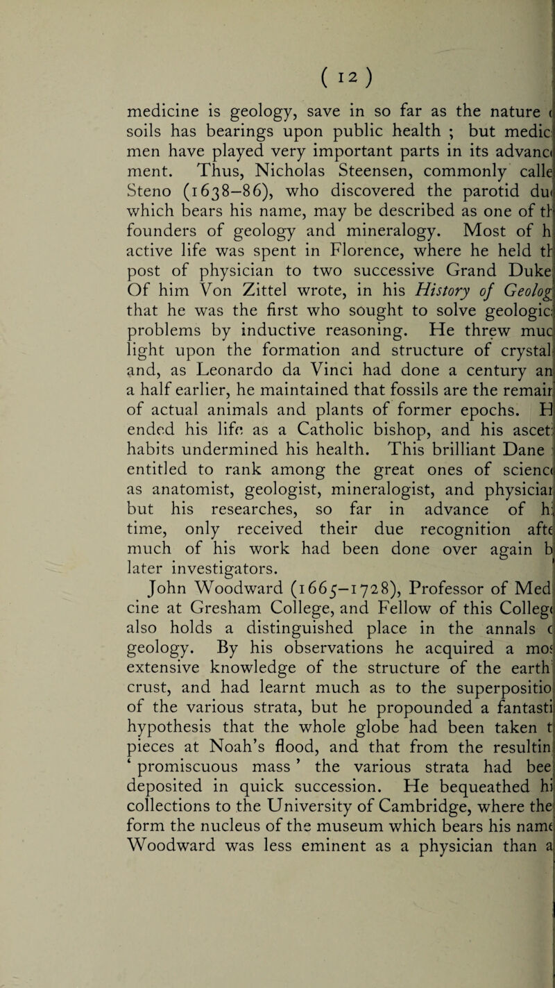 soils has bearings upon public health ; but medic men have played very important parts in its advance ment. Thus, Nicholas Steensen, commonly calle Steno (1638-86), who discovered the parotid du< which bears his name, may be described as one of tf founders of geology and mineralogy. Most of h active life was spent in Florence, where he held th post of physician to two successive Grand Duke Of him Von Zittel wrote, in his History of Geolog that he was the first who sought to solve geologic problems by inductive reasoning. He threw mud light upon the formation and structure of crystal and, as Leonardo da Vinci had done a century an a half earlier, he maintained that fossils are the remair of actual animals and plants of former epochs. H ended his life as a Catholic bishop, and his ascet habits undermined his health. This brilliant Dane : entitled to rank among the great ones of scienc< as anatomist, geologist, mineralogist, and physiciar but his researches, so far in advance of h:, time, only received their due recognition afte much of his work had been done over again b later investigators. John Woodward (1665—1728), Professor of Med cine at Gresham College, and Fellow of this Colleg< also holds a distinguished place in the annals c geology. By his observations he acquired a mosi extensive knowledge of the structure of the earth crust, and had learnt much as to the superpositio of the various strata, but he propounded a fantastii hypothesis that the whole globe had been taken t pieces at Noah’s flood, and that from the resultin 4 promiscuous mass ’ the various strata had bee deposited in quick succession. He bequeathed hi collections to the University of Cambridge, where the form the nucleus of the museum which bears his name Woodward was less eminent as a physician than a