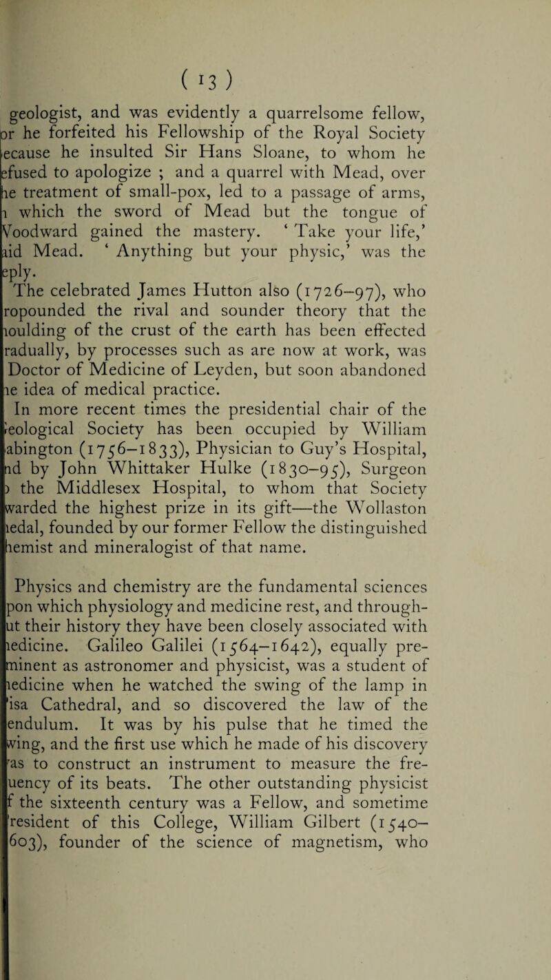 geologist, and was evidently a quarrelsome fellow, or he forfeited his Fellowship of the Royal Society iecause he insulted Sir Hans Sloane, to whom he efused to apologize ; and a quarrel with Mead, over tie treatment of small-pox, led to a passage of arms, i which the sword of Mead but the tongue of Voodward gained the mastery. ‘ Take your life,’ aid Mead. ‘ Anything but your physic,’ was the epJy. The celebrated James Hutton also (1726—97), who ropounded the rival and sounder theory that the loulding of the crust of the earth has been effected radually, by processes such as are now at work, was Doctor of Medicine of Leyden, but soon abandoned le idea of medical practice. In more recent times the presidential chair of the geological Society has been occupied by William (abington (1756—1833), Physician to Guy’s Hospital, nd by John Whittaker Hulke (1830—95), Surgeon p the Middlesex Hospital, to whom that Society [warded the highest prize in its gift—the Wollaston liedal, founded by our former Fellow the distinguished hemist and mineralogist of that name. Physics and chemistry are the fundamental sciences pon which physiology and medicine rest, and through- ut their history they have been closely associated with ledicine. Galileo Galilei (1564—1642), equally pre- minent as astronomer and physicist, was a student of ledicine when he watched the swing of the lamp in 'isa Cathedral, and so discovered the law of the endulum. It was by his pulse that he timed the wing, and the first use which he made of his discovery ras to construct an instrument to measure the fre- uency of its beats. The other outstanding physicist f the sixteenth century was a Fellow, and sometime 'resident of this College, William Gilbert (1540— 603), founder of the science of magnetism, who