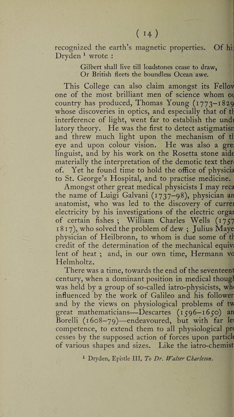 recognized the earth’s magnetic properties. Of hi: Dryden 1 wrote : Gilbert shall live till loadstones cease to draw, Or British fleets the boundless Ocean awe. This College can also claim amongst its Fellovi one of the most brilliant men of science whom oi country has produced, Thomas Young (1773—1829 whose discoveries in optics, and especially that of tl interference of light, went far to establish the undi; latory theory. He was the first to detect astigmatism and threw much light upon the mechanism of tl eye and upon colour vision. He was also a gre; linguist, and by his work on the Rosetta stone aide materially the interpretation of the demotic text then of. Yet he found time to hold the office of physicia to St. George’s Hospital, and to practise medicine. Amongst other great medical physicists I may reca the name of Luigi Galvani (1737—98), physician an anatomist, who was led to the discovery of currei electricity by his investigations of the electric orgar of certain fishes ; William Charles Wells (1757 1817), who solved the problem of dew ; Julius Maye physician of Heilbronn, to whom is due some of tl credit of the determination of the mechanical equiv; lent of heat ; and, in our own time, Hermann vo Helmholtz. There was a time, towards the end of the seventeent century, when a dominant position in medical thougl was held by a group of so-called iatro-physicists, wh< influenced by the work of Galileo and his follower and by the views on physiological problems of tv great mathematicians—Descartes (1596—1650) an Borelli (1608—79)—endeavoured, but with far le$ competence, to extend them to all physiological prc cesses by the supposed action of forces upon partick of various shapes and sizes. Like the iatro-chemist 1 Dryden, Epistle III, To Dr. Walter Charleton.