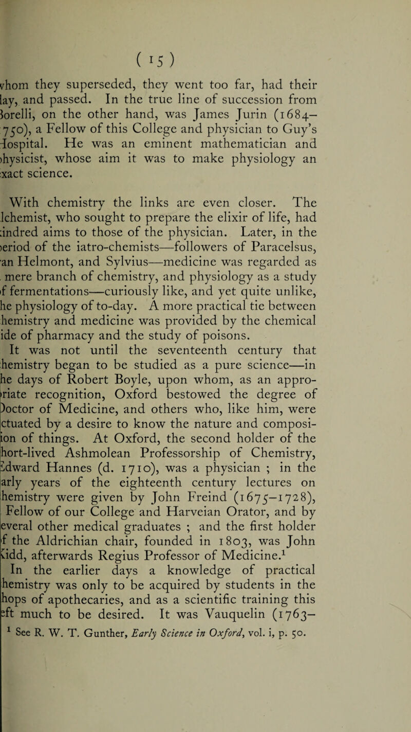 vhom they superseded, they went too far, had their lay, and passed. In the true line of succession from Corelli, on the other hand, was James Jurin (1684— 750), a Fellow of this College and physician to Guy’s dospital. He was an eminent mathematician and )hysicist, whose aim it was to make physiology an :xact science. With chemistry the links are even closer. The Ichemist, who sought to prepare the elixir of life, had :indred aims to those of the physician. Later, in the )eriod of the iatro-chemists—followers of Paracelsus, 'an Helmont, and Sylvius—medicine was regarded as mere branch of chemistry, and physiology as a study if fermentations—curiously like, and yet quite unlike, he physiology of to-day. A more practical tie between hemistry and medicine was provided by the chemical ide of pharmacy and the study of poisons. It was not until the seventeenth century that hemistry began to be studied as a pure science—in he days of Robert Boyle, upon whom, as an appro¬ priate recognition, Oxford bestowed the degree of )octor of Medicine, and others who, like him, were ctuated by a desire to know the nature and composi- ion of things. At Oxford, the second holder of the hort-lived Ashmolean Professorship of Chemistry, idward Hannes (d. 1710), was a physician ; in the arly years of the eighteenth century lectures on hemistry were given by John Freind (1675—1728), Fellow of our College and Harveian Orator, and by everal other medical graduates ; and the first holder f the Aldrichian chair, founded in 1803, was John Cidd, afterwards Regius Professor of Medicine.1 In the earlier days a knowledge of practical hemistry was only to be acquired by students in the hops of apothecaries, and as a scientific training this “ft much to be desired. It was Vauquelin (1763— 1 See R. W. T. Gunther, Early Science in Oxford, vol. i, p. 50.