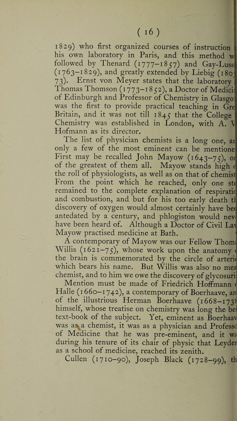 1829) who first organized courses of instruction his own laboratory in Paris, and this method w followed by Thenard (1777-1857) and Gay-Luss (1763-1829), and greatly extended by Liebig (180; 73). Ernst von Meyer states that the laboratory ' Thomas Thomson (1773-1852), a Doctor of Medici] of Edinburgh and Professor of Chemistry in Glasgow was the first to provide practical teaching in Gre Britain, and it was not till 1845 that the College Chemistry was established in London, with A. V Hofmann as its director. The list of physician chemists is a long one, ar only a few of the most eminent can be mentione First may be recalled John Mayow (1643-75), or of the greatest of them all. Mayow stands high c the roll of physiologists, as well as on that of chemist From the point which he reached, only one stc remained to the complete explanation of respiratic and combustion, and but for his too early death tl discovery of oxygen would almost certainly have bee antedated by a century, and phlogiston would nev« have been heard of. Although a Doctor of Civil La^ Mayow practised medicine at Bath. A contemporary of Mayow was our Fellow Thom; Willis (1621-75), whose work upon the anatomy < the brain is commemorated by the circle of arterii which bears his name. But Willis was also no med chemist, and to him we owe the discovery of glycosuri Mention must be made of Friedrich Hoffmann < Halle (1660—1742), a contemporary of Boerhaave, an of the illustrious Herman Boerhaave (1668-173$ himself, whose treatise on chemistry was long the be: text-book of the subject. Yet, eminent as Boerhaa\ was as a chemist, it was as a physician and Professc of Medicine that he was pre-eminent, and it w<- during his tenure of its chair of physic that Leyder as a school of medicine, reached its zenith. Cullen (1710-90), Joseph Black (1728—99), th